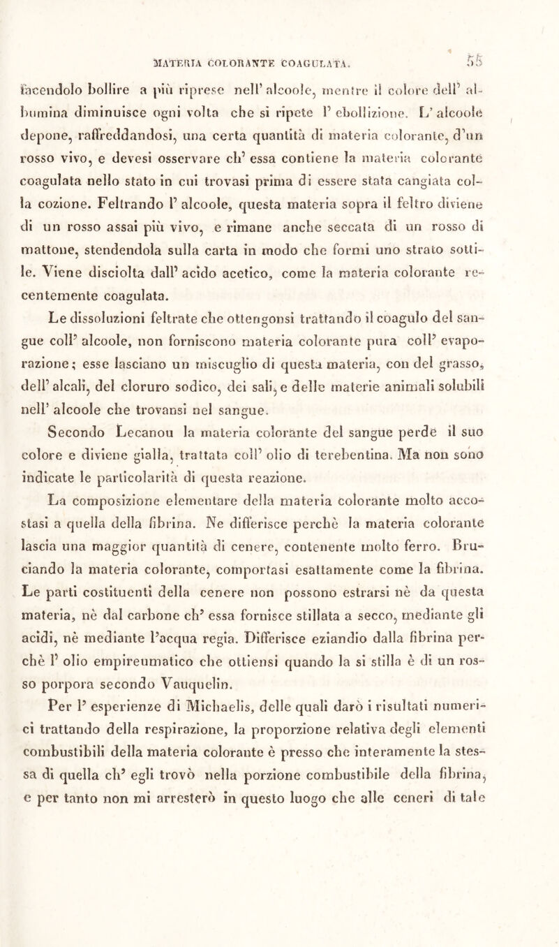 tacendolo bollire a più riprese nell’alcoole, inenfre il colore dell’ al- bumina diminuisce ogni volta che sì ripete l’ebollizione. L’alcoole depone, raffreddandosi, una certa quantità di materia colorante, d’nn rosso vivo, e devesi osservare eli’ essa contiene la materia colorante coagulata nello stato in cui trovasi prima di essere stata cangiata col- la cozione. Feltrando l’ alcoole, questa materia sopra il feltro diviene di un rosso assai più vivo, e rimane anche seccata dì un rosso di mattone, stendendola sulla carta in modo che formi uno strato sotti- * le. Viene disciolta dall’ acido acetico, come la materia colorante re- centemente coagulata. Le dissoluzioni feltrate che ottengonsi trattando il coagulo del san- gue coll’ alcoole, non forniscono materia colorante pura coll’ evapo- razione; esse lasciano un miscuglio di questa materia, con del grasso^ dell’alcali, del cloruro sodico, dei salice delle materie animali solubili nell’ alcoole che trovansi nel sangue. Secondo Lecanou la materia colorante del sangue perde il suo colore e diviene gialla, trattata coll’ olio di terebentina. Ma non sono indicate le particolarità di questa reazione. La composizione elementare della materia colorante molto acco- stasi a quella della /ibrina. Ne differisce perchè la materia colorante lascia una maggior quantità di cenere, contenente molto ferro. Bru- ciando la materia colorante, comportasi esattamente come la fibrina. Le parti costituenti della cenere non possono estrarsì nè da questa materia, nè dal carbone eh’ essa fornisce stillata a .secco, mediante gli acidi, nè mediante l’acqua regia. Differisce eziandìo dalla fibrina per- chè 1’ olio empireumatlco che ottiensi quando la si stilla è di un ros- so porpora secondo Vauquelin. Per 1’ esperienze di Mìchaelis, delle quali darò i risultati numeri- ci trattando della respirazione, la proporzione relativa degli elementi combustibili della materia colorante è presso che interamente la stes- sa di quella eh’ egli trovò nella porzione combustibile della fibrina^ e per tanto non mi arresterò in questo luogo che alle ceneri di tale