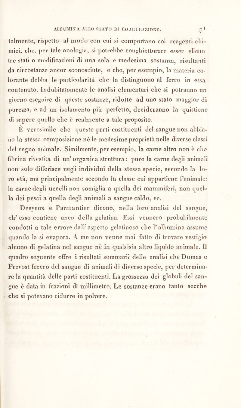 J talmente, rispetto al incelo con cui si comportano coi reagenti chi- mici, che, per tale analogia, si potrebbe conghiettnrare esser elleno tre stati o modificazioni di una sola e medesima sostanza, risultanti da circostanze ancor sconosciute, e che, per esempio, la materia co- lorante debba le particolarità che la distinguono al ferro in essa contenuto. Indubitatamente le analisi elementari che si potranno un giorno eseguire di queste sostanze, ridotte ad uno stato maggior di purezza, e ad un isolamento più perfetto, decideranno la quistione di sapere quello che è realmente a tale proposito. È verosimile che queste parti costituenti del sangue non abbia-» no la stessa composizione nòie medesime proprietà nelle diverse classi del regno animale. Similmente, per esempio, la carne altro non è che fibrina rivestita di un’organica struttura: pure la carne degli animali non solo diiferisce negli individui della stessa specie, secondo la lo- ro età, ma principalmente secondo la classe cui appartiene Panlmale: la carne degli uccelli non somiglia a quella dei mammiferi, non cjuel- la dei pesci a quella degli animali a sangue caldo, ec. Desyeux e Parmantier dicono, nella loro analisi del sangue, eh’ esso contiene anco della gelatina. Essi vennero probabilmente condotti a tale errore dall’aspetto gelatinoso che l’albumina assume quando la si evapora. A me non v'enne mai fatto di trovare vestìgio alcuno di gelatina nel sangue nè in qualsisia altro lìquido animale. Il quadro seguente offre i risultati sommarii delle analisi che Dumas e Prévost fecero del sangue di animali di diverse specie, per determina- re la quantità delle parti costituenti. La grossezza dei globuli del san- gue è data in frazioni di millimetro. Le sostanze erano tanto secche che si potevano ridurre in polvere.