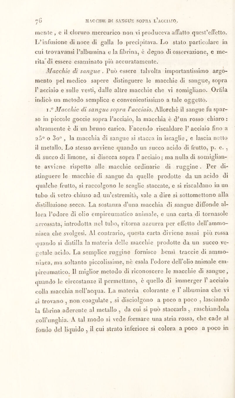 MACCHIE DI SAjrCUE SOPHA l’acCIAIO. mente , e il cloruro mercurico non vi produceva afFatto quest’effetto. 1/infusione di noce di galla Io precipitava. Lo stato particolare in cui trovavansi l’albumina e la fibrina, è degno di osservazione, e me- rita di essere esaminato più accuratamente. Macchie dì sangue . Può essere talvolta importantissimo argo- mento pel medico sapere distìnguere le macchie dì sangue, sopra 1’ acciaio e sulle vesti, dalle altre macchie che vi somigliano. Orlila indicò un metodo semplice e convenientissimo a tale oggetto. Macchie di sangue, sopra Vacciaio. Allorché il sangue fu spar- so in piccole goccie sopra l’acciaio, la macchia è d’un rosso chiaro : altramente è di un bruno carico. Facendo riscaldare I’ acciaio lino a 20® o 3o® 5 la macchia di sangue sì stacca in ìscaglie, e lascia netto il metallo. Lo stesso avviene quando un succo acido di frutto, p. e. , di succo di limone, si disecca sopra l’acciaio; ma nulla di somiglian- te avviene rispetto alle macchie ordinarie di ruggine . Per di- stìnguere le macchie di sangue da quelle prodotte da un acido di qualche frutto, si raccolgono le scaglie staccate, e si riscaldano in un tubo di vetro chiuso ad un’estremità, vale a dire si sottomettono alla distillazione secca. La sostanza d’una macchia di sangue diffonde al- lora l’odore di olio empireumatico animale, e una carta di tornasole arrossata, introdotta nel tubo, ritorna azzurra per effetto delFaramo- niaca che svolgesi. Al contrario, questa carta diviene assai più rossa quando sì distilla la materia delle macchie prodotte da un succo ve- getale acido. La semplice ruggine fornisce bensì traccio di ammo- niaca, ma soltanto piccolissime, nè esala l’odore delfolio animale em- pireumatico. Il miglior metodo di riconoscere le macchie di sangue, quando le circostanze il permettano, è quello di immerger 1’ acciaio colla macchia nelPacqua. La materia colorante e P albumina che vi ^i trovano , non coagulate , si disciolgono a poco a poco , lasciando la fibrina aderente al metallo , da cui sì può staccarla , raschiandola .coll’unghia. A tal modo si vede formare una stria rossa, che cade al fondo del liquido , il cui strato inferiore si colora a poco a poco in