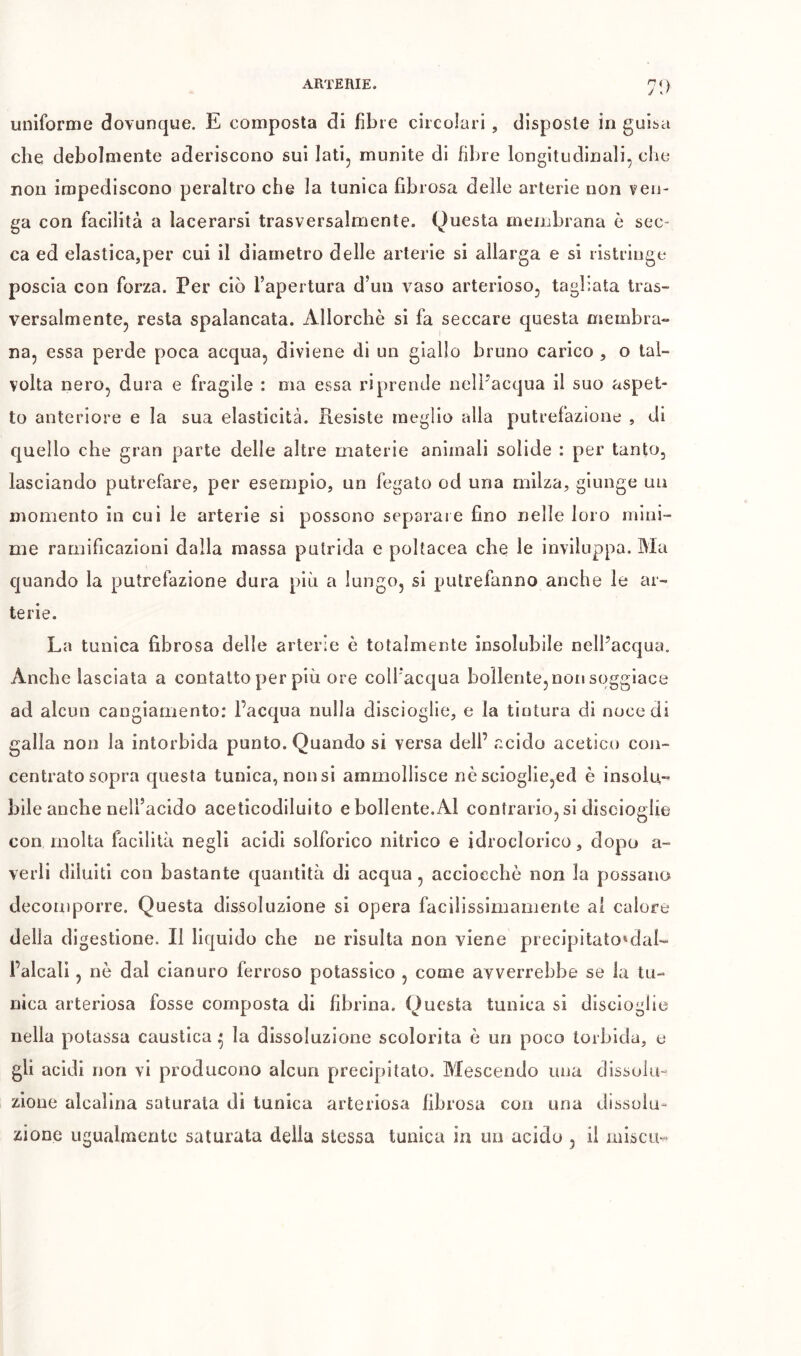 j J uniforme dovunque. E composta di fibre circolari , disposte in guisa che debolmente aderiscono sui Iati, munite di fibre longitudinali, che non impediscono peraltro che la tunica fibrosa delle arterie non ven- ga con facilità a lacerarsi trasversalmente. Questa membrana ò sec- ca ed elastica,per cui il diametro delle arterie si allarga e si ristringe poscia con forza. Per ciò Tapertura d’un vaso arterioso, tagliata tras- versalmente, resta spalancata. Allorché si fa seccare cpesta membra- na, essa perde poca acqua, diviene di un giallo bruno carico , o tal- volta nero, dura e fragile : ma essa riprende nelPacqua il suo aspet- to anteriore e la sua elasticità. Resiste meglio alla putrefazione , di quello che gran parte delle altre materie animali solide : per tanto, lasciando putrefare, per esemplo, un fegato od una milza, giunge un momento in cui le arterie si possono separare fino nelle loro mini- me ramificazioni dalla massa putrida e poltacea che le inviluppa. Ma quando la putrefazione dura più a lungo, si putrefanno anche le ar- terie. La tunica fibrosa delle arterie è totalmente insolubile nell’acqua. Anche lasciata a contatto per più ore coll'acqua bollente, non soggiace ad alcun cangiamento; l’acqua nulla discioglle, e la tintura di noce di galla non la intorbida punto. Quando si versa dell’ acido acetico con- centrato sopra questa tunica, non si ammollisce nè scioglie,ed è insolu- bile anche nell’acido aceticodiluito e bollente. Al contrario, si discioglie con molta facilità negli acidi solforico nitrico e idroclorico, dopo a- verli diluiti con bastante quantità di acqua, acciocché non la possano decomporre. Questa dissoluzione si opera facillssimamente al calore della digestione. Il liquido che ne risulta non viene precipitato'dal- l’alcali, nè dal cianuro ferroso potassico , come avverrebbe se la tu- nica arteriosa fosse composta di fibrina. Questa tunica si discioglie nella potassa caustica * la dissoluzione scolorita ò un poco torbida, e gli acidi non vi producono alcun precipitalo. Mescendo una dissolu- zione alcalina saturata di tunica arteriosa fibrosa con una dissolu- zione ugualmente saturata della stessa tunica in un acido , il miscu-