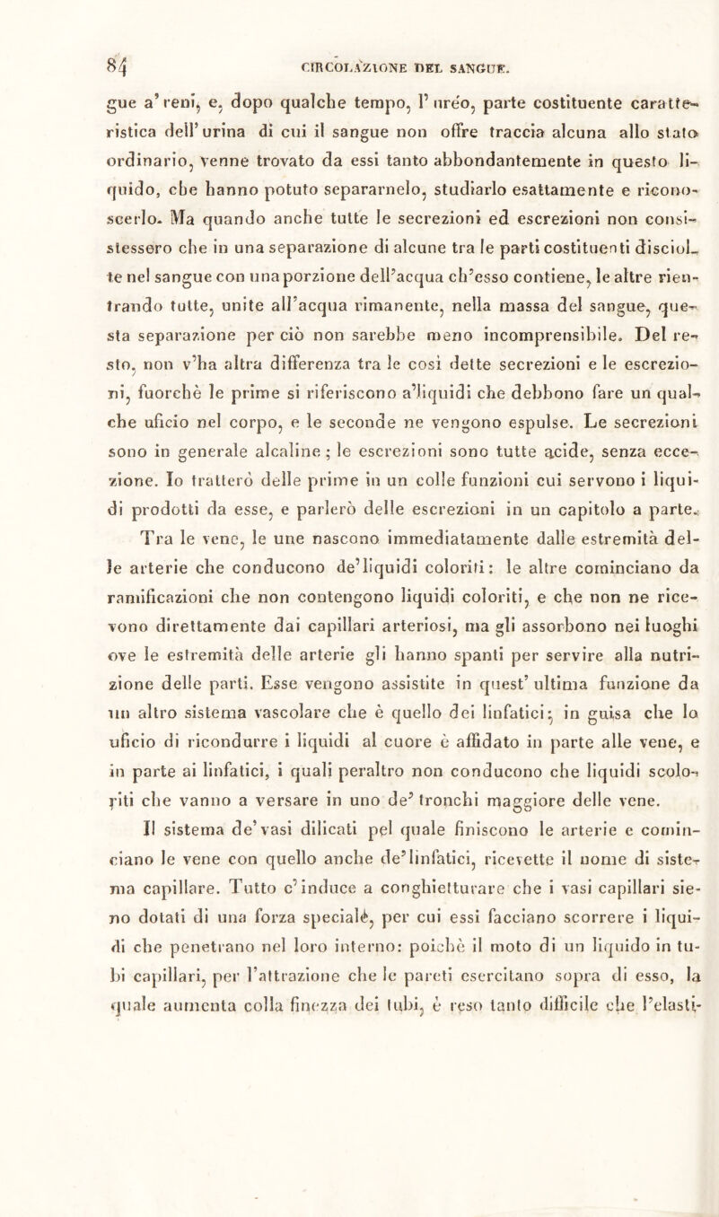 gue a’renì^ e. dopo qualche tempo, 1’nre'o, parte costituente caratfe- ristica dell’urina di cui il sangue non ofFre traccia alcuna allo sialo ordinario, venne trovato da essi tanto abbondantemente in questo li- quido, cbe hanno potuto separamelo, studiarlo esattamente e ricono- scerlo* Ma quando anche tutte le secrezioni ed escrezioni non consi-’ stessero che in una separazione di alcune tra le parti costituenti discioL te nel sangue con una porzione delPacqua ch’esso contiene, le altre rien- trando tutte, unite aU’acqua rimanente, nella massa del sangue, que- sta separazione per ciò non sarebbe meno incomprensibile. Del re- sto, non v’ha altra differenza tra le cosi dette secrezioni e le escrezio- ni, fuorché le prime si riferiscono a’liquidì che debbono fare un qual- che uficio nel corpo, e le seconde ne vengono espulse. Le secrezioni sono in generale alcaline ; le escrezioni sono tutte g^cide, senza ecce- zione. Io tratterò delle prime in un colle funzioni cui servono i liqui- di prodotti da esse, e parlerò delle escrezioni in un capitolo a parte.: Tra le vene, le une nascono immediatamente dalle estremità del- le arterie che conducono de’liquidi coloriti: le altre cominciano da ramificazioni che non contengono liquidi coloriti, e che non ne rice- vono direttamente dai capillari arteriosi, ma gli assorbono nei luoghi ove le estremità delle arterie gli hanno spanti per servire alla nutri- zione delle parti. Esse vengono assistite in quest’ ultima funzione da un altro sistema vascolare che è quello dei linfatici^ in guisa che la uficio di ricondurre i liquidi al cuore è affidato in parte alle vene, e in parte ai linfatici, i quali peraltro non conducono che liquidi scolo- riti che vanno a versare in uno de^ tronchi maggiore delle vene. II sistema de’vasi dilicati pel quale finiscono le arterie e comin- ciano le vene con quello anche de’linfatici, ricevette il nome di siste- ma capillare. Tutto c’induce a conghietturare che i vasi capillari sie- uo dotati di una forza specialé, per cui essi facciano scorrere i liqui- di che penetrano nel loro interno: poiché il moto di un liquido in tu- bi capillari, per l’attrazione che le pareti esercitano sopra di esso, la quale aumenta colla finezza dei (ubi, è reso tanto difficile che l’elasU-