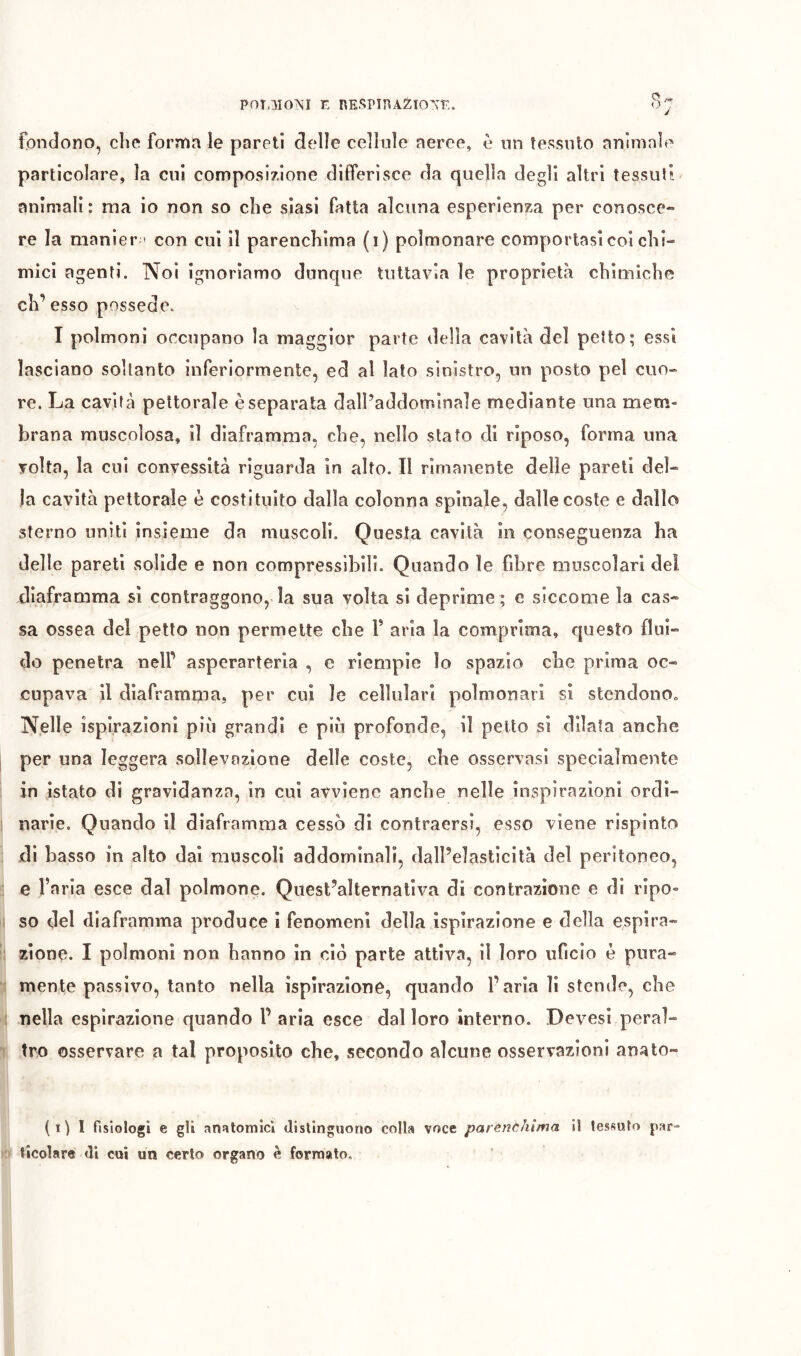 POT.MO^Î E nESPlPAÉIO’^E. fondono, che fornìa le pareti delle cellule aeree, è nn tessuto animale particolare, la cui composizione differisce da quella degli altri tessuti animali: ma io non so che siasi fatta alcuna esperienza per conosce- re la manier » con cui il parenchima (i) polmonare comportasi coi chi- mici agenti. Noi ignoriamo dunque tuttavia le proprietà chimiche eh’ esso possédé. I polmoni ocenpano la maggior parte della cavità del petto; essi lasciano soltanto inferiormente, ed al lato sinistro, nn posto pel cuo- re. La cavità pettorale è separata dalPaddominale mediante una mem- brana muscolosa, il diaframma, che, nello stato di riposo, forma una volta, la cui convessità riguarda in alto. Il rimanente delle pareli del- la cavità pettorale è costituito dalla colonna spinale, dalle coste e dallo sterno uniti insieme da muscoli. Questa cavità in conseguenza ha delle pareti solide e non compressibili. Quando le fibre muscolari dei diaframma sì contraggono, la sua volta si deprìme ; e siccome la cas- sa ossea del petto non permette che V aria la comprima, questo flui- do penetra nell’ asperarterla , e riempie lo spazio che prima oc- cupava il diaframma, per cui le cellulari polmonari si stcndonOo Nelle ìspirazionl più grandi e più profonde, il petto si dilata anche per una leggera sollevazione delle coste, che osservasi specialmente in istato di gravidanza, in cui avviene anche nelle inspirazioni ordi- narie. Quando il diaframma cessò di contraersi, esso viene rispìnto di basso in alto dai muscoli addominali, dall’elasticità del peritoneo, e Varia esce dal polmone. Quest’alternativa di contrazione e di ripo- so del diaframma produce i fenomeni della ispirazione e della espira- zione. I polmoni non hanno in ciò parte attiva, il loro uficio è pura- mente passivo, tanto nella ispirazione, quando l’aria li stende, che nella espirazione quando V aria esce dal loro interno. Devesi peral- tro osservare a tal proposito che, secondo alcune osservazioni anato- (i) I fisiologi e gli arìRtomici distinguono colla voce parènchima il tessuto par- ticolare (li cui un certo organo è formato.