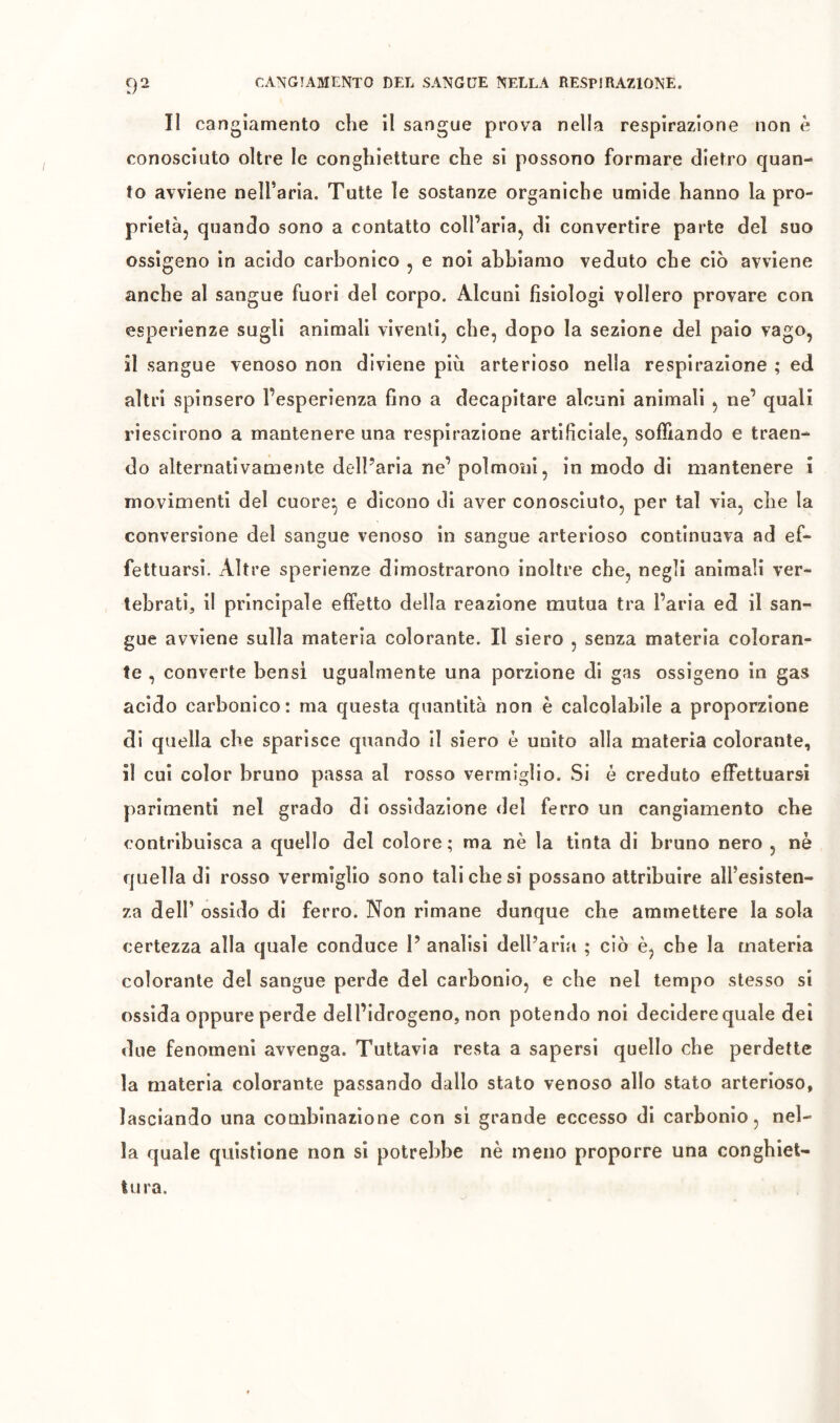 Il cangiamento che il sangue prova nella respirazione non è conosciuto oltre le conghietture che si possono formare dietro quan- to avviene neU’aria. Tutte le sostanze organiche umide hanno la pro- prietà, quando sono a contatto coll’aria, di convertire parte del suo ossigeno in acido carbonico , e noi abbiamo veduto che ciò avviene anche al sangue fuori del corpo. Alcuni fisiologi vollero provare con esperienze sugli animali viventi, che, dopo la sezione del palo vago, il sangue venoso non diviene più arterioso nella respirazione ; ed altri spinsero l’esperienza fino a decapitare alcuni animali , ne’ quali riesclrono a mantenere una respirazione artificiale, soffiando e traen- do alternativamente dell’aria ne’ polmoni, in modo di mantenere i movimenti del cuore^ e dicono di aver conosciuto, per tal via, che la conversione del sangue venoso in sangue arterioso continuava ad ef- fettuarsi. Altre sperienze dimostrarono inoltre che, negli animali ver- tebrati, il principale effetto della reazione mutua tra l’aria ed il san- gue avviene sulla materia colorante. Il siero , senza materia coloran- te , converte bensì ugualmente una porzione di gas ossigeno in gas acido carbonico: ma questa quantità non è calcolabile a proporzione di quella che sparisce quando il siero è unito alla materia colorante, il cui color bruno passa al rosso vermiglio. Si è creduto effettuarsi parimenti nel grado di ossidazione del ferro un cangiamento che contribuisca a quello del colore; ma nè la tinta di bruno nero , nè quella di rosso vermiglio sono tali che si possano attribuire all’esisten- za dell’ ossido di ferro. Non rimane dunque che ammettere la sola certezza alla quale conduce 1’ analisi dell’aria ; ciò è, che la materia colorante del sangue perde del carbonio, e che nel tempo stesso si ossida oppure perde dell’idrogeno, non potendo noi decidere quale dei due fenomeni avvenga. Tuttavìa resta a sapersi quello che perdette la materia colorante passando dallo stato venoso allo stato arterioso, lasciando una combinazione con si grande eccesso di carbonio, nel- la quale quistione non si potrebbe nè meno proporre una conghiet- lura.