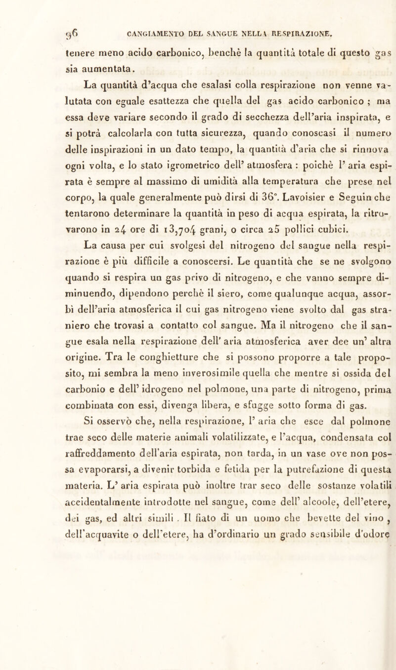 tenere meno acido carbonico, benché la quantità totale di questo gas sia aumentata. La quantità d’acqua che esalasi colla respirazione non venne va- lutata con eguale esattezza che quella del gas acido carbonico ; ma essa deve variare secondo il gcado di secchezza dell’aria inspirata, e si potrà calcolarla con tutta sicurezza, quando conoscasi il numero delle inspirazioni in un dato tempo, la quantità d’aria che si rinnova ogni volta, e lo stato igrometrico dell’ atmosfera : poiché 1’ aria espi- rata è sempre al massimo di umidità alla temperatura che prese nel corpo, la quale generalmente può dirsi di 36”. Lavoisier e Seguin che tentarono determinare la quantità in peso di acqua espirata, la ritro- varono in 24 ore di 18,704 grani, o circa 25 pollici cubici. La causa per cui svolgesi del nitrogeno del sangue nella respi- razione è più difficile a conoscersi. Le quantità che se ne svolgono quando si respira un gas privo di nitrogeno, e che vanno sempre di- minuendo, dipendono perchè il siero, come qualunque acqua, assor- bì dell’aria atmosferica il cui gas nitrogeno viene svolto dal gas stra- niero che trovasi a contatto col sangue. Ma il nitrogeno che il san- gue esala nella respirazione dell’ aria atmosferica aver dee un’ altra origine. Tra le conghietture che si possono proporre a tale propo- sito, mi sembra la meno inverosimile quella che mentre si ossida del carbonio e dell’ idrogeno nel polmone, una parte di nitrogeno, prima combinata con essi, divenga libera, e sfugge sotto forma di gas. Si osservò che, nella respirazione, l’ aria che esce dal polmone trae seco delle materie animali volatilizzate, e l’acqua, condensata col raffreddamento dell’aria espirata, non tarda, in un vase ove non pos- sa evaporarsi, a divenir torbida e fetida per la putrefazione di questa materia. L’ aria espirata può inoltre trar seco delle sostanze volatili aceldentalmente introdotte nel sangue, coma dell’ alcoole, dell’etere, dei gas, ed altri simili . Il fiato dì un uomo che bevette dei vino , delfacquavite o dell’etere, ha d’ordinario un grado sensibile d’odore