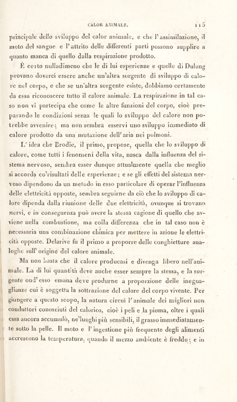 principale Jeilo sviluppo del calor animale, e che P assimilazione, il moto del sangue e P attrito delle differenti parti possono supplire a (juanto manca di quello dalla respirazione prodotto. È certo nulladimeno che le di lui esperienze e quelle di Dulong provano doverci essere anche un’altra sorgente di sviluppo di calo- re nel corpo, e che se un’altra sorgente esiste, dobbiamo certamente da essa riconoscere tutto il calore animale. La respirazione in tal ca- so ncm vi partecipa cbe come le altre funzioni del corpo, cioè pre- parando le condizioni senza le quali Io sviluppo del calore non po- trebbe avvenire*, ma non sembra esservi uno sviluppo immediato di calore prodotto da una mutazione dell'aria nei polmoni. L idea che Erodie, il primo, propose, quella che lo sviluppo di calore, come tutti i fenomeni della vita, nasca dalla influenza del si- stema nervoso, sembra esser dunque attualmente quella cbe meglio si accorda co’risultati delle esperienze; e se gli effetti del sistema ner- voso dipendono da un metodo in esso particolare di operar Pinfluenza delle elettricità opposte, sembra seguirne da ciò che Io sviluppo di ca- lore dipenda dalla riunione delle due elettricità, ovunque si trovano nervi, e In conseguenza può avere la stessa cagione di quello cbe av- viene nella combustione, ma colla differenza cbe in tal caso non è necessaria una combinazione chimica per mettere in azione le elettri- cità opposte. Delarive fu il primo a proporre delle conghietture ana- loghe sull’origine del calore animale. Ma non Lasta che il calore producasi e divenga libero nelfani- male. La di lui quantità deve anche esser sempre la stessa, e la sor- gente ond’esso emana deve produrne a proporzione delle inegua- glianze cui è soggetta la sottrazione del calore dei corpo vivente. Per giungere a questo scopo, la natura circuì Panimale dei migliori non conduttori conosciuti del calorico, cioè i peli e la piuma, oltre i quali essa ancora accumulò, ne’luoghi piò sensibili, il grasso immediatamen- te sotto la pelle. ÏI moto e l’ingestione piò frequente degli alimenti accrescono la temperatura, quando il mezzo ambiente è freddo :^ e in