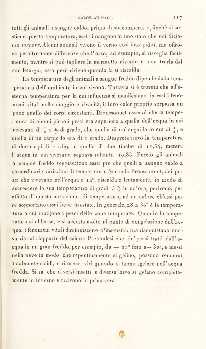 tultl gii animali a sangue caldo, prima di soccombere, e, finche si so- stiene questa temperatura, essi rimangono in uno stato che noi dicia- mo fór^:)ore. Alcuni animali vivono il verno così intorpiditi, ma offro- no peraltro tante differenze che Porso, ad esempio, si risveglia facil- mente, mentre si può tagliare la marmotta vivente e non trarla dai suo letargo; essa però riviene quando la si riscalda. La temperatura degli animali a sangue freddo dipende dalla tem- peratura dell’ ambiente in cui vivono. Tuttavia si è trovato che all’e- sterna temperatura per la cui influenza si manifestano in essi i feno- meni vitali colla maggiore vivacità, il loro calor proprio sorpassa un poco quello dei corpi circostanti. Broussonnet osservò che la tempe- ratura di alcuni piccoli pesci era superiore a quella dell’acqua in cui vivevano di a ^ di grado, che quella di un’ anguilla lo era di e quella di un carpio lo era di i grado. Despretz trovò la temperatura di due carpi di 11,69, ® quella di due tinche dì 11,04, nientre r acqua in cui vivevano segnava soltanto io,83. Perciò gli animali a sangue freddo soggiacciono assai più che quelli a sangue caldo a straordinarie variazioni di temperatura. Secondo Broussonnet, dei pe- sci che vivevano neiracqua a 14°, riscaldata lentamente, in modo di accrescere la sua temperatura di gradi 5 in un’ora, perirono, per effetto di questa mutazione di temperatura, ad un calore ch’essi pu- re sopportano assai bene in estate. In generale, 28 a 80*^ è la tempera- tura a cui muojono i pesci delle zone temperate. Quando la tempe- ratura si abbassa, e si accosta molto al punto di congelazione dell’ac- va vita al riapparir del calore. Pretendesi che de’pesci tratti dall’a- cqua in un gran freddo, per esempio, da — 20® fino a~ 3oo, e messi nella neve in modo che repentinamente si gelino, possono rendersi totalmente solidi, e ritornar vivi quando si fanno sgelare nell’acqua fredda. Si sa che diversi insetti e diverse larve si gelano completa» mente in inverno e rivivono in primavera.