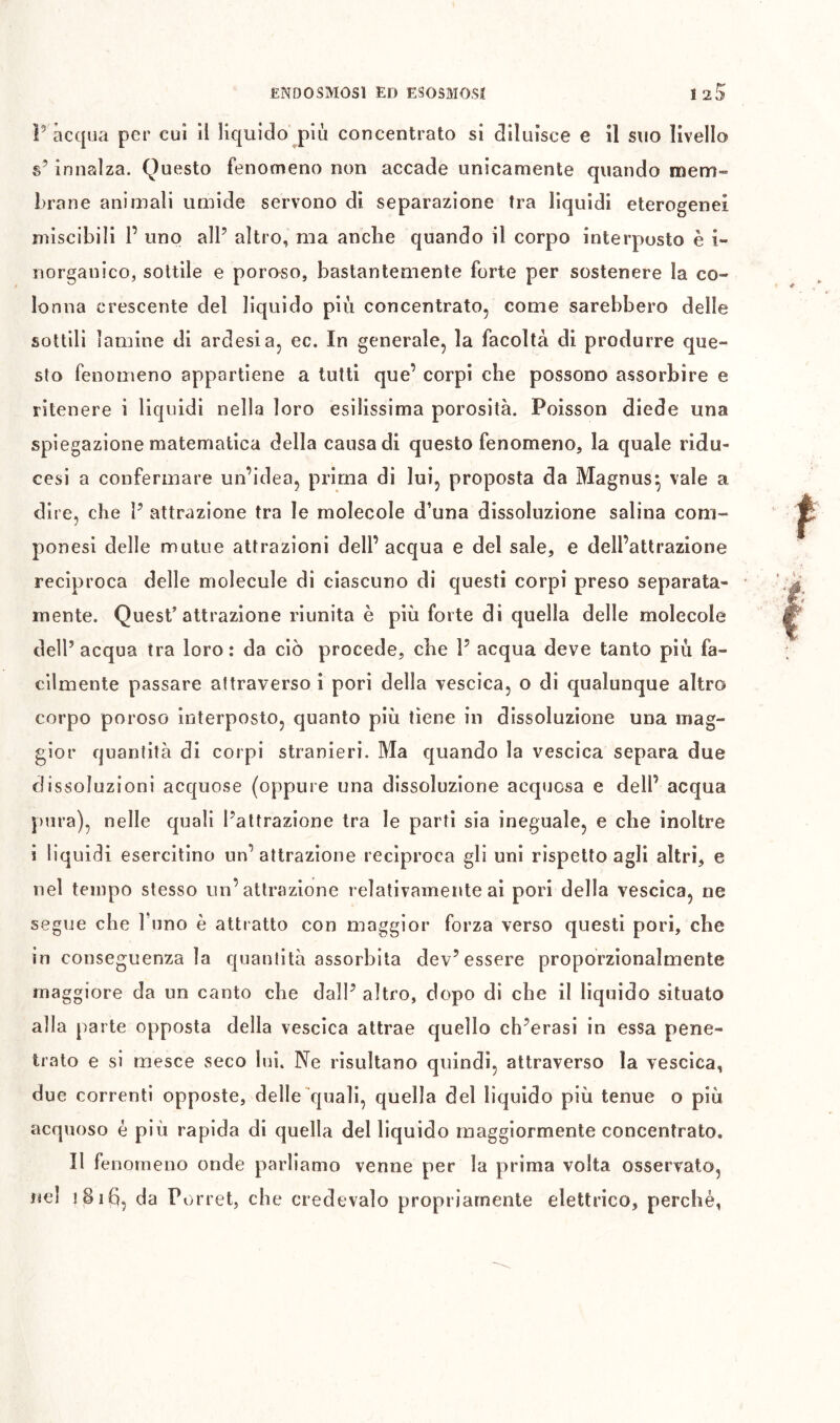 ENDOSMOSI Ed ESOSMOSI 12^ P acqua per cui il liquido più concentrato si diluisce e il suo livello s’innalza. Questo fenomeno non accade unicamente quando mem- brane animali umide servono di separazione tra liquidi eterogenei miscibili 1’ uno alP altro, ma anche quando il corpo interposto è i- norganico, sottile e poroso, bastantemente forte per sostenere la co- lonna crescente del liquido più concentrato, come sarebbero delle sottili lamine di ardesia, ec. In generale, la facoltà di produrre que- sto fenomeno appartiene a tutti que’ corpi che possono assorbire e ritenere i liquidi nella loro esilissima porosità. Poisson diede una spiegazione matematica della causa di questo fenomeno, la quale ridu- cesi a confermare un’idea, prima di lui, proposta da Magnus^ vale a dire, che P attrazione tra le molecole d’una dissoluzione salina com- ponesi delle mutue attrazioni dell’acqua e del sale, e dell’attrazione reciproca delle molecule di ciascuno di questi corpi preso separata- mente. Quest’attrazione riunita è più forte di quella delle molecole dell’acqua tra loro: da ciò procede, che P acqua deve tanto più fa- cilmente passare attraverso i pori della vescica, o di qualunque altro corpo poroso interposto, quanto più tiene in dissoluzione una mag- gior quantità di corpi stranieri. Ma quando la vescica separa due dissoluzioni acquose (oppure una dissoluzione acqijosa e dell’ acqua })ura), nelle quali l’attrazione tra le parti sia ineguale, e che inoltre i liquidi esercitino un’attrazione reciproca gli uni rispetto agli altri, e nel tempo stesso un’attrazione relativamente ai pori della vescica, ne segue che Puno è attratto con maggior forza verso questi pori, che in conseguenza la quantità assorbita dev’essere proporzionalmente maggiore da un canto che dall’ altro, dopo di che il liquido situato alla parte opposta della vescica attrae quello ch’erasi in essa pene- trato e si mesce seco lui. Ne risultano quindi, attraverso la vescica, due correnti opposte, delle quali, quella del liquido più tenue o più acquoso è più rapida di quella del liquido maggiormente concentrato. Il fe norneno onde parliamo venne per la prima volta osservato, nel i8i(^, da Porrei, che credevalo propriamente elettrico, perchè,