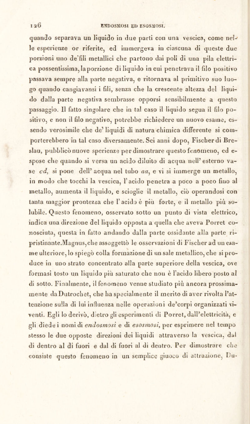 120 EN’DOSMOSl ED ESOSMOSI. quando separava un liquido in due parti con una vescica, come nel- le esperienze or riferite, ed immergeva in ciascuna di queste due porzioni uno de’fìli metallici clie partono dai poli di una pila elettri- ca possentissima, la porzione di liquido in cui penetrava il filo positivo passava sempre alla parte negativa, e ritornava al primitivo suo luo- go quando cangiavansi i fili, senza che la crescente altezza del liqui- do dalla parte negativa sembrasse opporsi sensibilmente a questo passaggio. 11 fatto singolare che in tal caso il liquido segua il filo po- sitivo, e non il filo negativo, potrebbe richiedere un nuovo esame, es- sendo verosimile che de’ liquidi di natura chimica differente si com- porterebbero in tal caso diversamente. Sei anni dopo, Fischer di Bre- slau, pubblicò nuove sperienze per dimostrare questo fenomeno, ed e- spose che quando si versa un acido diluito di acqua nell’ esterno va- se cd, si pone dell’ acqua nel tubo a«, e vi si immerge un metallo, in modo che tocchi la vescica, l’acido penetra a poco a poco fino al metallo, aumenta il liquido, e scioglie il metallo, ciò operandosi con tanta maggior prontezza che l’acido è più forte, e il metallo più so- lubile. Questo fenomeno, osservato sotto un punto di vista elettrico, indica una direzione del liquido opposta a quella che aveva Porrei co- nosciuta, questa in fatto andando dalla parte ossidante alla parte ri- pristinante.Magnus,che assoggettò le osservazioni di Fischer ad un esa- me ulteriore, lo spiegò colla formazione di un sale metallico, che si pro- duce in UDO strato concentrato alla parte superiore della vescica, ove formasi tosto un liquido più saturato che non è l’acido libero posto al di sotto. Finalmente, il fenomeno venne studiato più ancora prossima- mente daDutrochet, che ha specialmente il merito di aver rivolta l’at- tenzione sulla di lui influenza nelle operazioni de’corpi organizzati vi- venti. Egli lo derivò, dietro gli esperimenti di Porrei, dall’elettricità, e gli diede i nomi di endosmosi e di esosmosi, per esprimere nel tempo stesso le due opposte direzioni del liquidi attraverso la vescica, dal di dentro al di fuori e dal di fuori al di dentro. Per dimostrare che consiste questo fenomeno in un semplice giuoco di attrazione, Du-