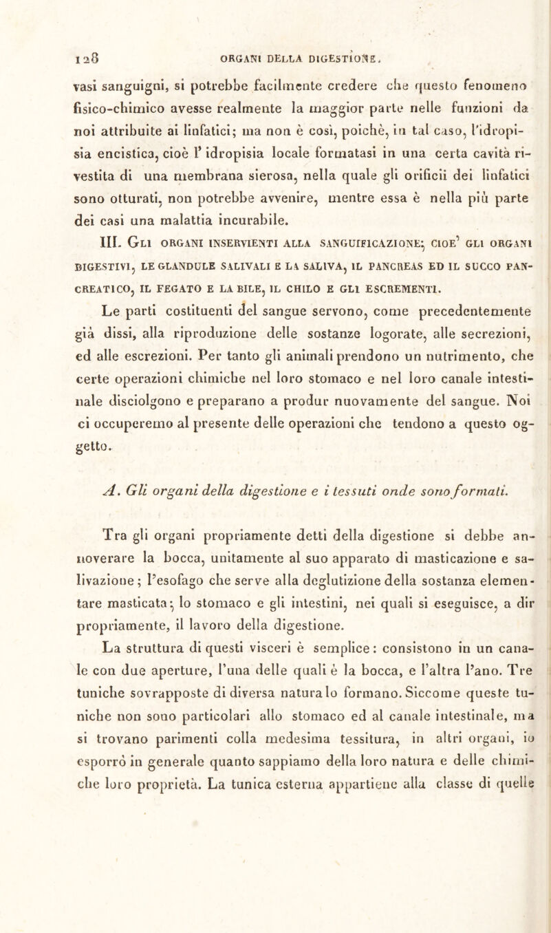 vasi sanguigni, si potrebbe facilmente credere che questo fenomeno fisico-chimico avesse realmente la maggior parte nelle funzioni da noi attribuite ai linfatici; ma non è così, poiché, in tal caso, l'idropi- sia encistica, cioè l* idropisia locale formatasi in una certa cavità ri- vestita di una membrana sierosa, nella quale gli orificii dei linfatici sono otturati, non potrebbe avvenire, mentre essa è nella piu parte dei casi una malattia incurabile. III. Gli organi inservienti alla sanguificazione^ cioè’ gli organi DIGESTIVI, LEGLANDÜLE SALIVALI E LA SALIVA, IL PANCREAS ED IL SUCCO PAN- CREATICO, IL FEGATO E LABILE, IL CHILO E GLI ESCREMENTI. Le parti costituenti del sangue servono, come precedentemente già dissi, alla riproduzione delle sostanze logorate, alle secrezioni, ed alle escrezioni. Per tanto gli ammali prendono un nutrimento, che certe operazioni chimiche nel loro stomaco e nel loro canale intesti- nale disciolgono e preparano a produr nuovamente del sangue. Noi ci occuperemo al presente delle operazioni che tendono a questo og- getto. A, Gli organi della digestione e i tessuti onde sono formati. Tra gli organi propriamente detti della digestione si debbe an- noverare la bocca, unitamente al suo apparato di masticazione e sa- livazione; Pesofago che serve alla deglutizione della sostanza elemen- tare masticata*, lo stomaco e gli intestini, nei quali si eseguisce, a dir propriamente, il lavoro della digestione. La struttura di questi visceri è semplice : consistono in un cana- le con due aperture, Tuna delle quali è la bocca, e l’altra Pano. Tre tuniche sovrapposte di diversa naturalo formano. Siccome queste tu- niche non sono particolari allo stomaco ed al canale intestinale, ma si trovano parimenti colia medesima tessitura, in altri organi, io esporrò in generale quanto sappiamo della loro natura e delle chimi- che loro proprietà. La tunica esterna appartiene alla classe di quelle