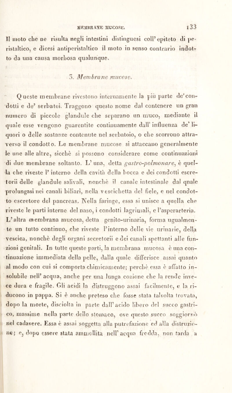 li moto che oe risulta negli intestini distinguesi coll’epiteto di pe- ristaltico, e dicesi antiperistaltico il moto in senso contrario indot- to da una causa morbosa qualunque, 3. Membrane mucose. Queste membrane rivestono internamente la più parte de’con- dotti e de’ serbatoi. Traggono questo nome dal contenere un gran numero di piccole glandule che separano un muco, mediante il quale esse vengono guarentite continuamente dall’ influenza de’ li- quori o delle sostanze contenute nel serbatoio, o che scorrono attra- verso il condotto. Le membrane mucose si attaccano generalmente le une alle altre, sicché si possono considerare come continuazioni di due membrane soltanto. L’ una, detta gastro-polmonare,^ è quel- la che riveste P interno della cavità della bocca e dei condotti escre- torii delle glandule salivali, nonché il canale intestinale dal qnale prolungasi nei canali biliari, nella vescichetta del fiele, e nel condot- to escretore del pancreas. Nella faringe, essa si unisce a quella che riveste le parti interne del naso, i condotti lagrioìali, e Pasperarteria. L’altra membrana mucosa, detta gcnito-minarìa, forma ugualmen- te un tutto continuo, che riveste l’interno delle vie urinarie, della vescica, nonché degli organi secretorii e dei canali spettanti alle fun- zioni genitali. In tutte queste parti, la membrana mucosa è una con- tinuazione immediata della pelle, dalla quale differisce assai quanto al modo con cui si comporta chimicamente; perché essa è affatto in- solubile nell’ acqua, anche per una lunga cozione che la rende inve- ce dura e fragile. Gli acidi la distruggono assai facilmente, e la ri- ducono in pappa. Si è anche preteso che fosse stata talvolta trovata, dopo la morte, disciolta in parte dall’acido libero del succo gastri- co, massime nella parte dello stomaco, ove questo succo soggiornò nel cadavere. Essa é assai soggetta alla putrefazione ed alla distruzio- ne; e, dopo essere stata ammollita nell’acqua fredda, non tarda a