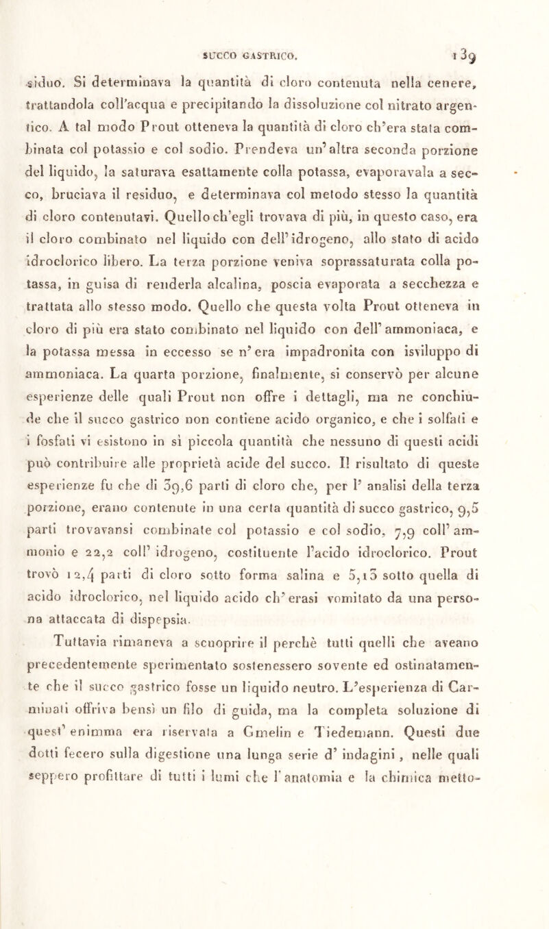 siduo. Si determinava la quantità di cloro contenuta nella cenere, trattandola colTacqua e precipitando la dissoluzione col nitrato argen- fico. A tal modo Prout otteneva la quantità di cloro ch’era stata com- Linata col potassio e col sodio. Prendeva un’altra seconda porzione del liquido, la saturava esattamente colla potassa, evaporavala a sec- co, bruciava il residuo, e determinava col metodo stesso la quantità di cloro contenutavi. Quello elisegli trovava di più, in questo caso, era il cloro combinato nel liquido con dell’idrogeno, allo stato di acido idroclorico libero. La terza porzione veniva soprassaturata colla po- tassa, in guisa di renderla alcalina, poscia evaporata a secchezza e trattata allo stesso modo. Quello che questa volta Prout otteneva in cloro di più era stato combinato nel liquido con delF ammoniaca, e la potassa messa in eccesso se n’era impadronita con isviluppo di ammoniaca. La quarta porzione, finalmente, si conservò per alcune esperienze delle quali Prout non offre i dettagli, ma ne concbiu- de che il succo gastrico non contiene acido organico, e che i solfali e i fosfati vi esistono in si piccola quantità che nessuno di questi acidi può contribuire alle proprietà acide del succo. Il risultato di queste esperienze fu che di 39,6 parli di cloro che, per P analisi della terza porzione, erano contenute in una certa quantità di succo gastrico, 9,5 parti trovavansi combinate col potassio e col sodio, ^,9 coll’am- monio e 22,2 coir idrogeno, costituente l’acido idroclorico. Prout trovò 12,4 parti di cloro sotto forma salina e 5,i5 sotto quella di acido idroclorico, nel liquido acido eh’crasi vomitato da una perso- na attaccata di dispepsia. Tuttavia rimaneva a scuopriie il perchè tutti quelli che aveano precedentemente sperimentato sostenessero sovente ed ostinatamen- te che il succo j^astrico fosse un liquido neutro. L’esperienza di Car- minali offriva bensì un filo di guida, ma la completa soluzione di quesP enimma era il.servala a Gmeiin e Tiedemann. Questi due dotti fecero sulla digestione una lunga serie d’ indagini , nelle quali seppero profittare di tutti i lumi che f anatomia e la chimica metto-