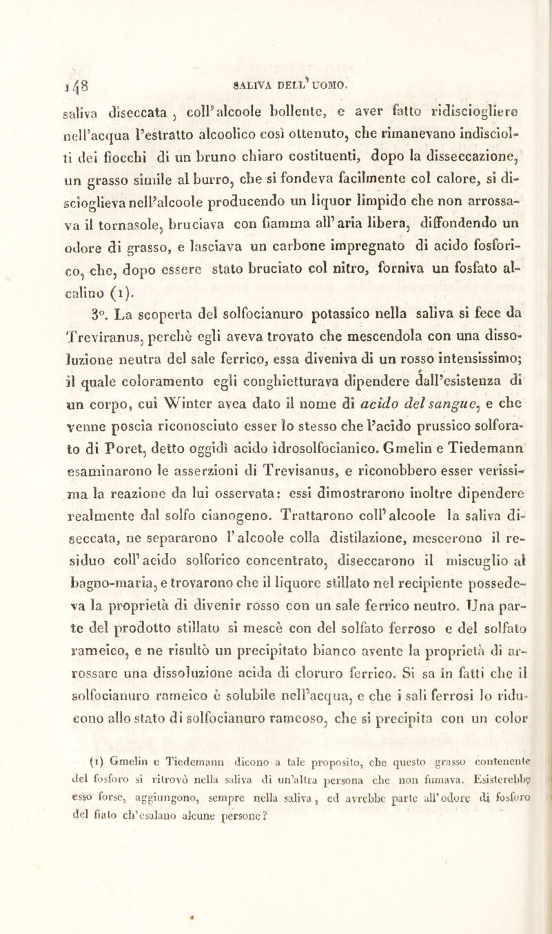 i/,8 saliva diseccata 5 coîPalcooIe bollente, e aver fatto ricllsciogliere nell’acqua Pestralto alcoolico cosi ottenuto, che rimanevano indisciol- ìi del fiocchi di un bruno chiaro costituenti, dopo la disseccazione, un grasso simile al burro, che si fondeva facilmente col calore, si di- scioglieva nelPalcoole producendo un liquor limpido che non arrossa- va il tornasole, bruciava con fiamma all’aria libera, diffondendo un odore di grasso, e lasciava un carbone impregnato di acido fosfori- co, che, dopo essere stato bruciato col nitro, forniva un fosfato al- calino (1), 3^ La scoperta del solfocianuro potassico nella saliva si fece da Treviranus, perchè egli aveva trovato che mescendola con una disso- luzione neutra del sale ferrico, essa diveniva di un rosso intensissimo; fi il quale coloramento egli conghietturava dipendere dalPesisteuza di un corpo, cui Winter avea dato il nome di acido del sangue^ e che venne poscia riconosciuto esser lo stesso che Pacido prussico solfora- to di Poret, detto oggidì acido idrosolfocianico. Gmelin e Tiedemann esaminarono le asserzioni di Trevisanus, e riconobbero esser verissi- ma la reazione da lui osservata: essi dimostrarono inoltre dipendere realmente dal solfo cianogeno. Trattarono colPalcoole la saliva di- seccata, ne separarono l’alcoole colla distilazione, mescerono il re- siduo coll’acido solforico concentrato, diseccarono il miscuglio al bagno-maria, e trovarono cbe il liquore stillato nel recipiente possede- va la proprietà di divenir rosso con un sale ferrico neutro. Una par- te del prodotto stillato si mescè con del solfato ferroso e del solfata rameico, e ne risultò un precipitato bianco avente la proprietà di ar- rossare una dissoluzione acida di cloruro ferrico. Si sa in fatti che il solfocianuro rameico è solubile nell’acqua, e cbe i sali ferrosi lo ridu- cono allo stato di solfocianuro rameoso, che si precipita con un color (i) Graelin c Tiedemann dicono a tale proposito, che questo grasso contenente del fosforo si ritrovò nella saliva di un’altra persona che non fumava. Esisterebhç esso forse, aggiungono, sempre nella saliva, ed avrebbe parte ali’odore di fosfora del fiato ch’esalano alcune persone?