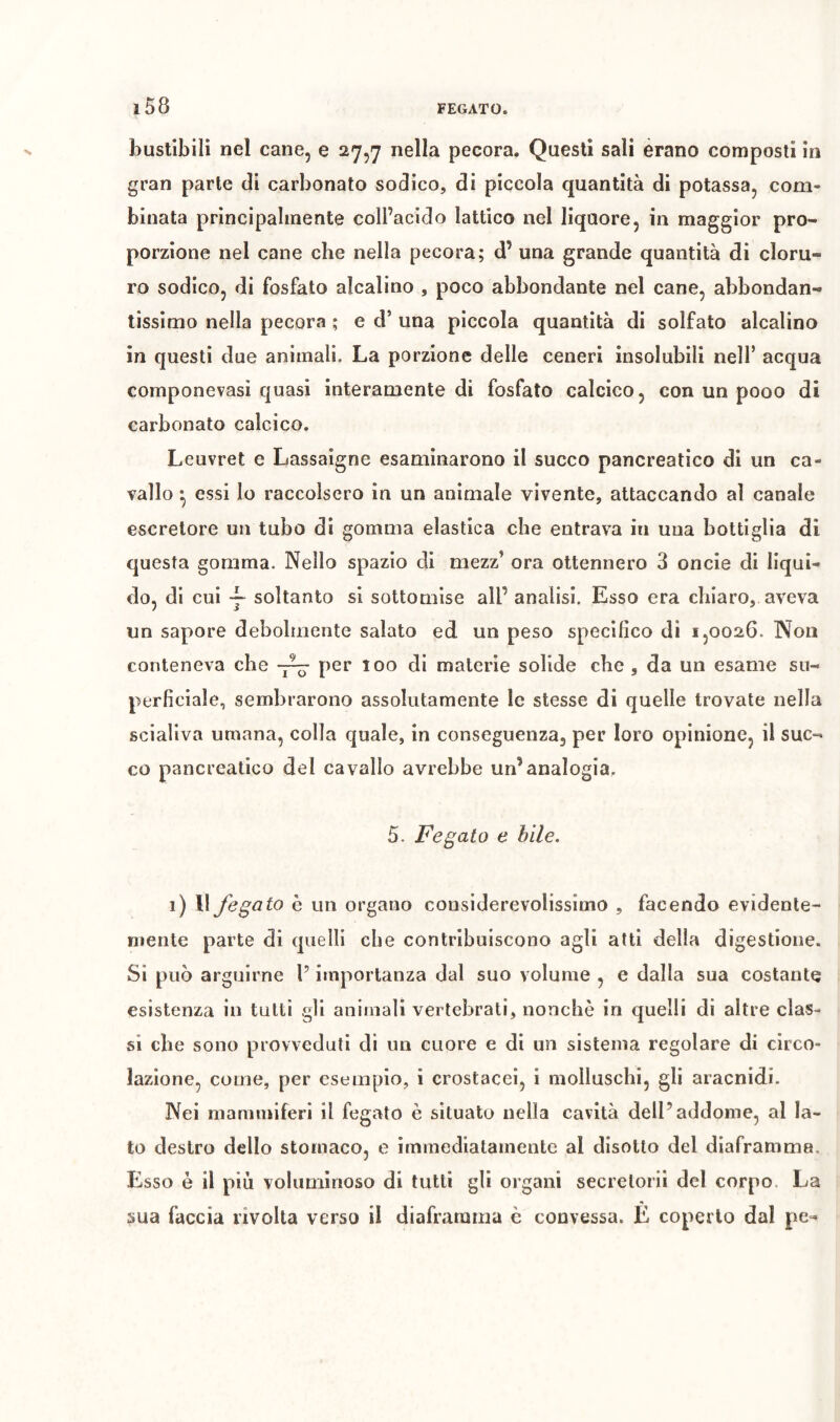 bustîbili nel cane, e 27,7 nella pecora. Questi sali èrano composti in gran parte di carbonato sodico, di piccola quantità di potassa, com- binata principalmente coll’acido lattico nel liquore, in maggior pro- porzione nel cane che nella pecora; d’ una grande quantità di cloru- ro sodico, di fosfato alcalino , poco abbondante nel cane, abbondan- tissimo nella pecora ; e d’ una piccola quantità di solfato alcalino in questi due animali. La porzione delle ceneri insolubili nell’ acqua componevasi quasi interamente di fosfato calcico, con un pooo di carbonato calcico. Leuvret e Lassaigne esaminarono il succo pancreatico di un ca- vallo • essi lo raccolsero in un animale vivente, attaccando al canale escretore un tubo di gomma elastica che entrava in una bottiglia di questa gomma. Nello spazio di mezz’ ora ottennero 3 oncie di liqui- do, di cui soltanto si sottomise all’ analisi. Esso era chiaro, aveva un sapore debolmente salato ed un peso specifico dì 1,0026. Non conteneva che per 100 di materie solide che , da un esame su- perficiale, sembrarono assolutamente le stesse di quelle trovate nella scialiva umana, colla quale, in conseguenza, per loro opinione, il suc- co pancreatico del cavallo avrebbe un’analogia, 5. Fegato e bile. 1) Il fegato h un organo considerevolissimo , facendo evidente- mente parte di quelli che contribuiscono agli atti della digestione. Si può arguirne l’importanza dal suo volume , e dalla sua costante esistenza in tutti gli animali vertebrati, nonché in quelli di altre clas- si che sono provveduti di un cuore e di un sistema regolare di circo- lazione, come, per esempio, i crostacei, i molluschi, gli aracnidi. Nei mammiferi il fegato è situato nella cavità dell’addome, al la- to destro dello stomaco, e immediatamente al disotto del diaframma. Esso è il più voluminoso di tutti gli organi secrelorii del corpo. La sua faccia rivolta verso il diaframma c convessa. È coperto dal pe-