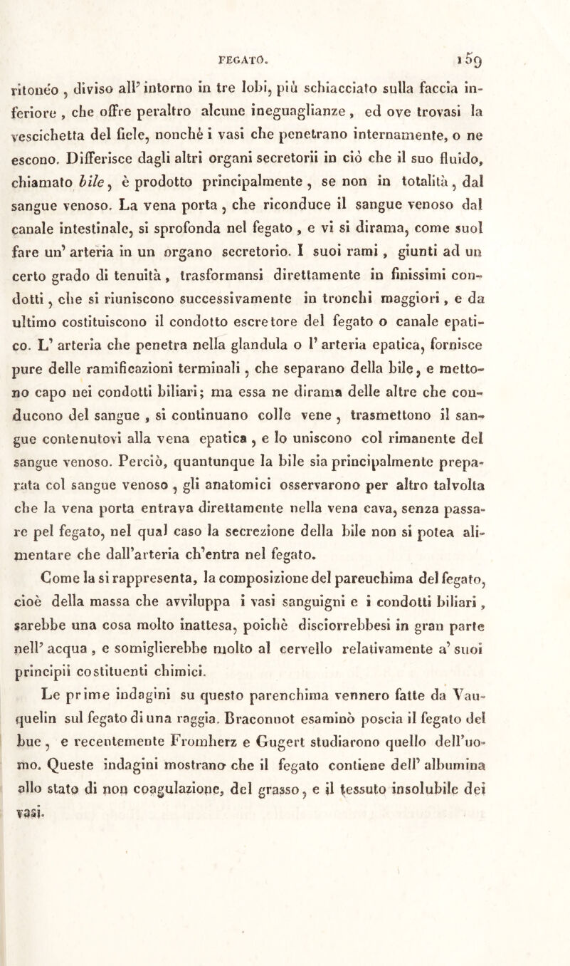 ntoiieo 5 diviso alP intorno in tre lobi, più schiacciato sulla faccia in- feriore , che o£Fre peraltro alcune ineguaglianze , ed ove trovasi la vescichetta del fiele, nonché i vasi che p)enetrano internamente, o ne escono. Differisce dagli altri organi secretorii in ciò che il suo fluido, chiamato i/e, è prodotto principalmente, se non in totalità, dal sangue venoso. La vena porta, che riconduce il sangue venoso dal canale intestinale, si sprofonda nel fegato , e vi si dirama, come suol fare un’ arteria in un organo secretorio. I suoi rami, giunti ad un certo grado di tenuità , Irasformansi direttamente in finissimi con- dotti , che si riuniscono successivamente in tronchi maggiori, e da ultimo costituiscono il condotto escretore del fegato o canale epati- co. L’ arteria che penetra nella gianduia o P arteria epatica, fornisce pure delle ramificazioni terminali, che separano della bile, e metto- no capo nei condotti biliari; ma essa ne dirama delle altre che con- ducono del sangue , si coutinuano colle vene , trasmettono il san- gue contenutovi alla vena epatica , e lo uniscono col rimanente del sangue venoso. Perciò, quantunque la bile sia principalmente prepa- rata col sangue venoso , gli anatomici osservarono per altro talvolta che la vena porta entrava direttamente nella vena cava, senza passa- re pel fegato, nel qual caso la secrezione della bile non si potea ali- mentare che dalParteria ch’entra nel fegato. Come la si rappresenta, la composizione del parenchima del fegato, cioè della massa che avviluppa ì vasi sanguigni e i condotti biliari, sarebbe una cosa molto inattesa, poiché disciorrehbesi in gran parte nelP acqua , e somiglierebbe molto al cervello relativamente a’ suoi principi! costituenti chimici. Le prime indagini su questo parenchima vennero fatte da Vau- quelln sul fegato di una raggia. Braconnot esaminò poscia il fegato del bue , e recentemente Fromberz e Gugert studiarono quello delPuo- mo. Queste indagini mostrano che il fegato contiene dell’ albumina allo stato di non coagulazione, del grasso, e U tessuto insolubile dei vasi.