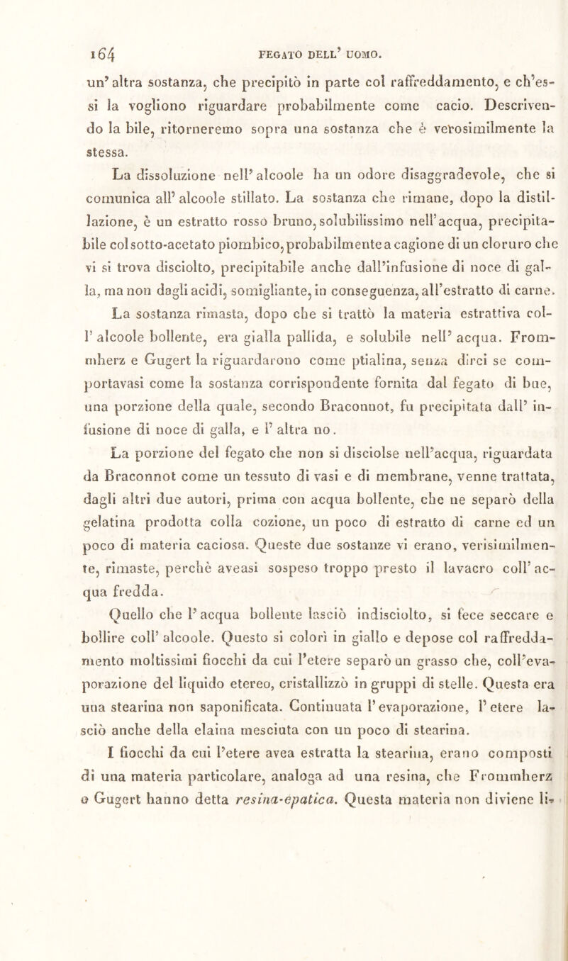 î64 FEGATO dell’ UOMO. un’altra sostanza, che precipitò in parte col ratïreddamento, e ch’es-» si la vogliono riguardare prohabilmente come cacio. Descriven- do la bile, ritorneremo sopra una sostanza che è veVosimilmente la stessa. La dissoluzione nell’alcoole ha un odore disaggradevole, che si comunica all’ alcoole stillato. La sostanza che rimane, dopo la distil- lazione, è un estratto rosso bruno,solubilissimo nell’acqua, precipita- bile col sotto-acetato piombico, probabilmente a cagione di un cloruro che vi si trova disciolto, precipitabile anche dall’infusione di noce di gal- la, ma non dagli acidi, somigliante, in conseguenza, aH’estratto di carne. La sostanza rimasta, dopo che si trattò la materia estrattiva col- 1’alcoole bollente, era gialla pallida, e solubile nell’acqua. From- mherz e Gugert la riguardarono come ptialina, senza dirci se com- portavasi come la sostanza corrispondente fornita dal fegato di bue, una porzione della quale, secondo Braconnot, fu precipitata dall’ in- fusione di noce di galla, e i’ altra no. La porzione del fegato che non si disciolse nell’acqua, riguardata da Braconnot come un tessuto di vasi e di membrane., venne trattata, dagli altri due autori, prima con acqua bollente, che ne separò della gelatina prodotta colla cozione, un poco di estratto di carne ed un poco di materia caciosa. Queste due sostanze vi erano, verisimilmen- te, rimaste, perchè aveasi sospeso troppo presto il lavacro coll’ac- qua fredda. Quello che l’acqua bollente lasciò indisciolto, si fece seccare e bollire coll’ alcoole. Questo si colorì in giallo e depose col raffredda- mento moltissimi hocchi da cui l’etere separò un grasso che, coll’eva- porazione del liquido etereo, cristallizzò in gruppi di stelle. Questa era una stearina non saponificata. Continuata l’evaporazione, l’etere la- sciò anche della eiaina mesciuta con un poco di stearina. I fiocchi da cui l’etere avea estratta la stearina, erano composti di una materia particolare, analoga ad una resina, che Frommherz o Gugert hanno detta resina-epatica. Questa materia non diviene \U