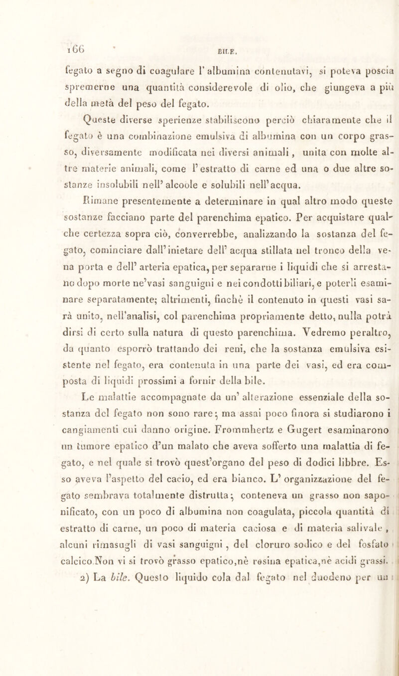 fegato a segno di coagulare V albumina contenutavi, si poteva poscia spremerne una quantità considerevole di olio, che giungeva a più della nretà del peso del fegato. Queste diverse sperienze stabiliscono perciò chiaramente che d fegato è una cotnhinazione emulsiva di albumina con un corpo gras- so, diversamente modihcata nel diversi animali, unita con molte al- tre materie animali, come l’estratto di carne ed una o due altre so- stanze insolubili nell’alcoole e solubili nell’acqua. Rimane presentemente a determinare in qual altro modo queste sostanze facciano parte del parenchima epatico. Per acquistare qual che certezza sopra ciò, converrebbe, analizzando la sostanza del fe- gato, cominciare dall’inletare dell’acqua stillata nel tronca della ve- na porta e dell’arteria epatica, per separarne i liquidi che si arresta- no dopo morte ne’vasi sanguigni e nei condotti biliari, e poterli esami- nare separatamente; altrimenti, finché il contenuto in questi vasi sa- rà unito, neiranalisi, col parenchima propriamente detto, nulla potrà dirsi di certo sulla natura di questo parenchima. Vedremo peraltro, da ([uanto esporrò trattando dei reni, che la sostanza emulsiva esi- stente nel fegato, era contenuta in una parte dei vasi, ed era com- posta di liquidi prossimi a fornir delia bile. Le malattie accompagnate da un’ alterazione essenziale della so- stanza del fegato non sono rare*, ma assai poco finora si studiarono i cangiamenti cui danno origine. Frommbertz e Gugert esaminarono im tumore epatico d’un malato che aveva sofferto una malattia di fe- gato, e nel quale si trovò quest’organo del peso di dodici libbre. Es- so ^veva l’aspetto del cacio, ed era bianco. L’ organizzazione del fe- gato sembrava totalmente distrutta* conteneva un grasso non sapo- nificato, con un poco di albumina non coagulata, piccola quantità di estratto di carne, un poco di materia caciosa e di materia salivait* , alcuni rimasugli di vasi sanguigni , del cloruro sodico e del fosfato calcico.Non vi si trovò grasso epatico,nè resina epatica,nè acidi grassi.