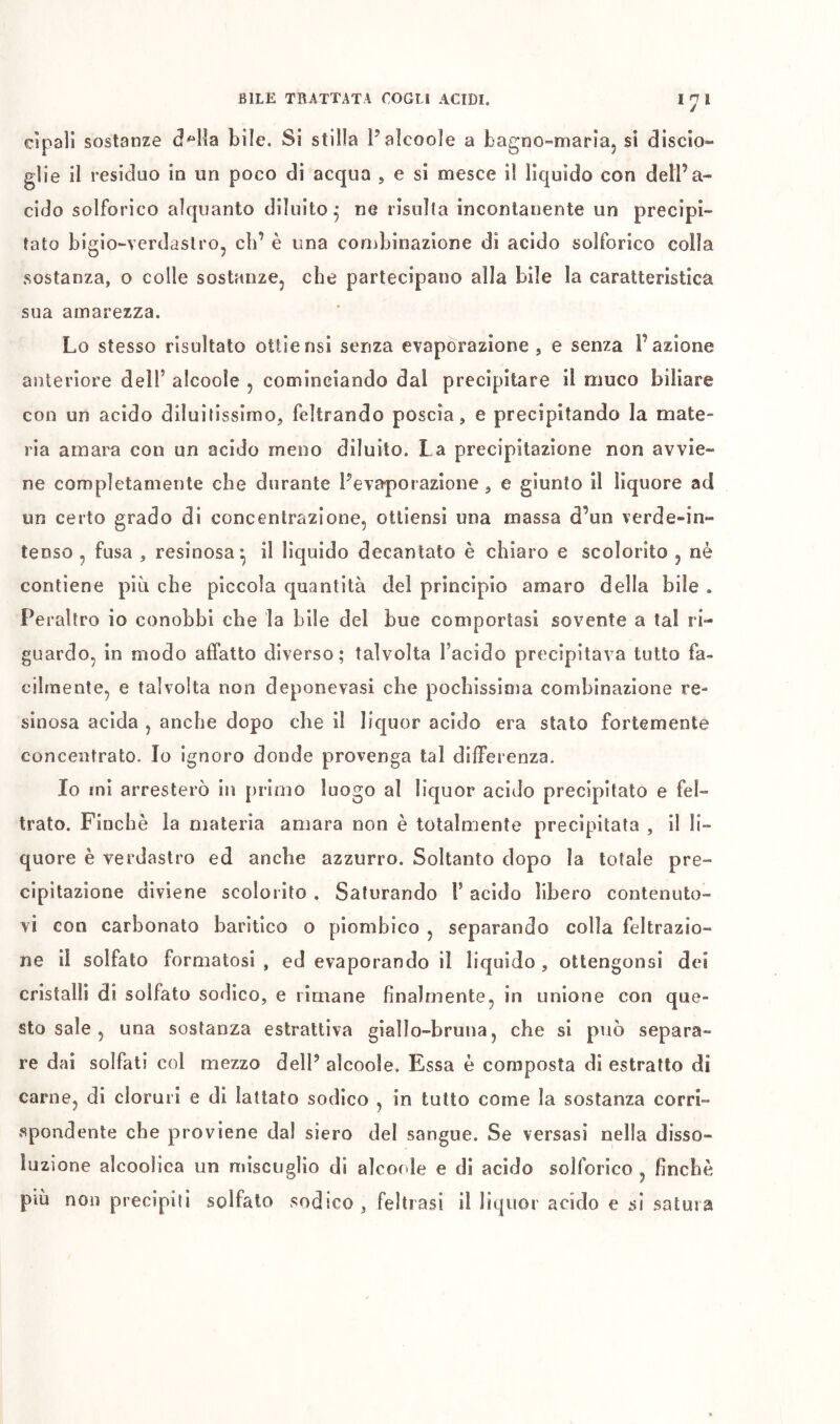 cìpali sostanze bile. Si stilla Palcoole a bagno-mariaj si discio- glie il residuo in un poco di acqua , e si mesce il lìquido con dell’a- cido solforico alquanto diluito^ ne risulta incontanente un precipi- tato bigio-verdaslro, cb’ è una combinazione di acido solforico colla sostanza, o colle sostanze, che partecipano alla bile la caratteristica sua amarezza. Lo stesso risultato ottiensi senza evaporazione , e senza l’azione anteriore dell’ alcoole , cominciando dal precipitare il muco biliare con un acido diluìtissimo, feltrando poscia, e precipitando la mate- ria amara con un acido meno diluito. La precipitazione non avvie- ne completamente che durante l’evaporazione , e giunto il liquore ad un certo grado di concentrazione, ottiensi una massa d’un verde»in- tenso , fusa , resinosa*, il liquido decantato è chiaro e scolorito , nè contiene più che piccola quantità del principio amaro della bile . Peraltro io conobbi che la bile del bue comportasi sovente a tal ri- guardo, in modo affatto diverso; talvolta l’acido precipitava tutto fa- cilmente, e talvolta non deponevasi che pochissima combinazione re- sinosa acida , anche dopo che il liquor acido era stato fortemente concentrato. Io ignoro donde provenga tal differenza. Io mi arresterò in primo luogo al lìquor acido precipitato e fel- trato. Finché la materia amara non è totalmente precipitata , il li- quore è verdastro ed anche azzurro. Soltanto dopo la totale pre- cipitazione diviene scolorito . Saturando l’acido libero contenuto- vi con carbonato baritico o piombico , separando colla feltrazio- ne il solfalo formatosi , ed evaporando il liquido , ottengonsi dei cristalli di solfato sodico, e rimane finalmente, in unione con que- sto sale , una sostanza estrattiva giallo-bruna, che si può separa- re dai solfati col mezzo dell’ alcoole. Essa è composta di estratto di carne, di cloruri e di lattato sodico , in tutto come la sostanza corri- spondente che proviene dal siero del sangue. Se versasi nella disso- luzione alcoolica un miscuglio di alcoole e di acido solforico , finché più non precipiti solfato sodico, feltrasi il liquor acido e si satura