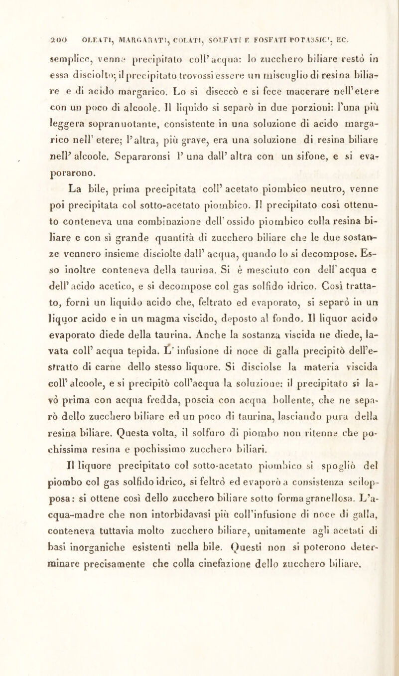 2tO0 OLK4TI, MAUGAIWT!, COLATI. SOLFATI F. FOSFATI TOTASSlCj EC. semplice^ verino precipitato coll^acqua: lo zucchero biliare restò in essa disciolto-il precipitato trovossi essere un miscuglio di resina bilia- re e di acido margarico. Lo si diseccò e si fece macerare nell’etere con un poco di alcoole. 11 liquido si separò in due porzioni; l’una piu leggera sopranuotante, consistente in una soluzione di acido marga- rico nell’ etere; Taltra, più grave, era una soluzione di resina biliare nelP alcoole. Separaronsi P una dall’ altra con un sifone, e si eva- porarono. La bile, prima precipitata coll’ acetato piombico neutro, venne poi precipitata col sotto-acetato piombico. Il precipitato cosi ottenu- to conteneva una combinazione dell’ossido piombico colla resina bi- liare e con sì grande quantità di zucchero biliare che le due sostan- ze vennero insieme disciolte dall’ acqua, quando lo si decompose. Es- so inoltre conteneva della taurina. Si è mesciuto con dell’acqua e dell’acido acetico, e si decompose col gas solfìdo idrico. Cosi tratta- to, forni un liquido acido che, feltrato ed evaporato, si separò in un liquor acido e in un magma viscido, deposto al fondo. 11 liquor acido evaporato diede della taurina. Anche la sostanza viscida ne diede, la- vata coll’ acqua tepida. L’infusione di noce di galla precipitò dell’e- stratto di carne dello stesso liquore. Si disciolse la materia viscida coll’alcoole, e si precipitò coll’acqua la soluzione: il precipitato si la- vò prima con acqua fredda, poscia con acqua bollente, che ne sepa- rò dello zucchero biliare ed un poco di taurina, lasciando pura della resina biliare. Questa volta, il solfuro di piombo non ritenne che po- chissima resina e pochissimo zucchero biliari. Il liquore precipitato col sotto-acetato piombico si spogliò del piombo col gas sollìdo idrico, si feltrò ed evaporò a consistenza scilop- posa: si ottene così dello zucchero biliare sotto forma granellosa. L’a- cqua-madre che non intorbidavasi più colTinfusione di noce di galla, conteneva tuttavìa molto zucchero biliare, unitamente agli acetati di basi inorganiche esistenti nella bile. Questi non si poterono deter- minare precisamente che colla cinefazione dello zucchero biliare.