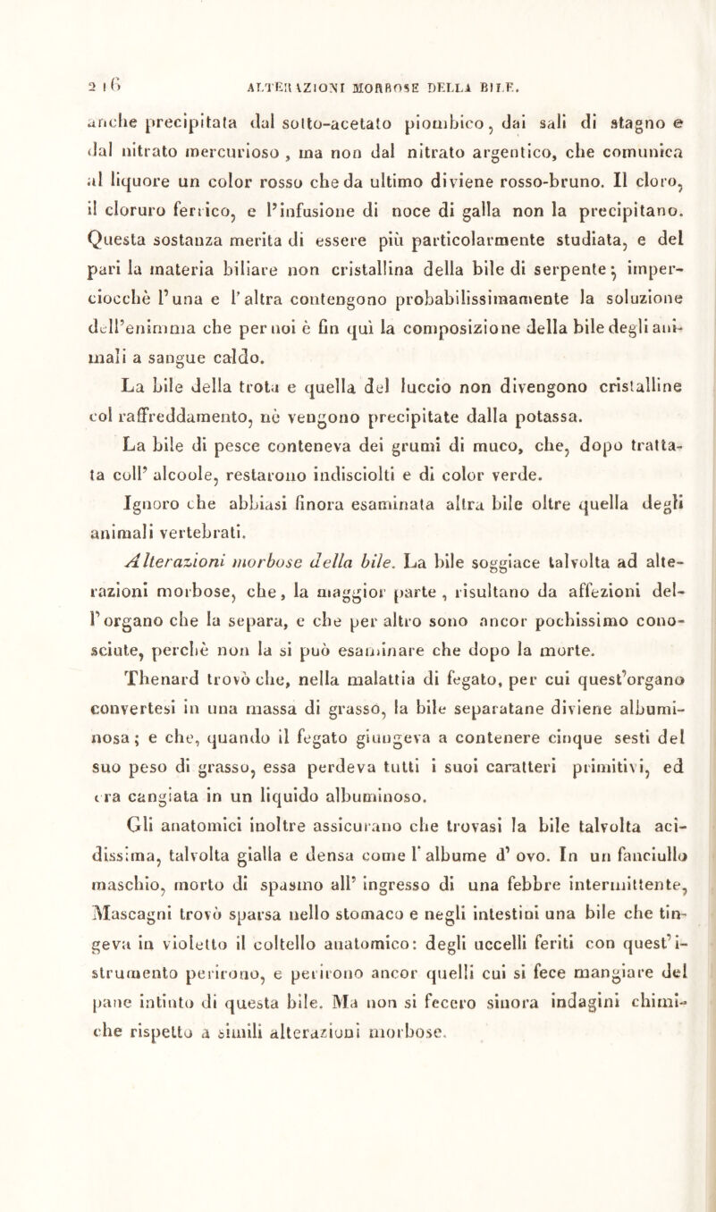 anche [»recipitala dal soUo-acelato piotiihico, dal sali di stagno e dal nitrato mercurioso , ma non dal nitrato argentico, che comunica al liquore un color rosso che da ultimo diviene rosso-bruno. Il cloro, il cloruro fenico, e l’infusione di noce di galla non la precipitano. Questa sostanza merita di essere più particolarmente studiata, e del parila materia biliare non cristallina della bile di serpente*, imper- ciocché l’una e f altra contengono probabilissimaniente la soluzione dcll’enininia che per noi è Gn qui la composizione della bile degli ani- mali a sangue caldo. La bile della trota e quella del luccio non divengono cristalline col raffreddamento, nò vengono precipitate dalla potassa. La bile di pesce conteneva dei grunìi di muco, che, dopo tratta- ta coll’ alcoole, restarono iiidlsciolti e di color verde. Ignoro che abbiasi finora esaminata altra bile oltre quella degli animali vertebrati. Alterazioni morbose della bile. La bile soggiace talvolta ad alte- razioni moibose, che, la aiaggior parte, risultano da affezioni del- l’organo che la separa, c che peraltro sono ancor pochissimo cono- sciute, perchè non la si può esaminare che dopo la morte. Thenard trovò che, nella malattia di fegato, per cui quest’organo convertesi in una massa di grasso, la bile separatane diviene albumi- nosa ; e che, quando il fegato giungeva a contenere cinque sesti del suo peso di grasso, essa perdeva tutti i suol caratteri primitivi, ed c ra cangiata in un liquido albuminoso. Gli anatomici inoltre assicur ano che trovasi la bile talvolta aci- dissima, talvolta gialla e densa come l’albume d’ ovo. In un fanciullo maschio, morto di spasmo all’ ingresso di una febbre intermittente, Mascagni trovò sparsa nello stomaco e negli intestini una bile che tin- geva in violetto il coltello anatomico: degli uccelli feriti con quest’i- strumento perirono, e perirono ancor quelli cui si fece mangiare del parìe intinto di questa bile. Ma non si fecero sinora indagini chimi- che rispetto a simili alterazioni morbose.