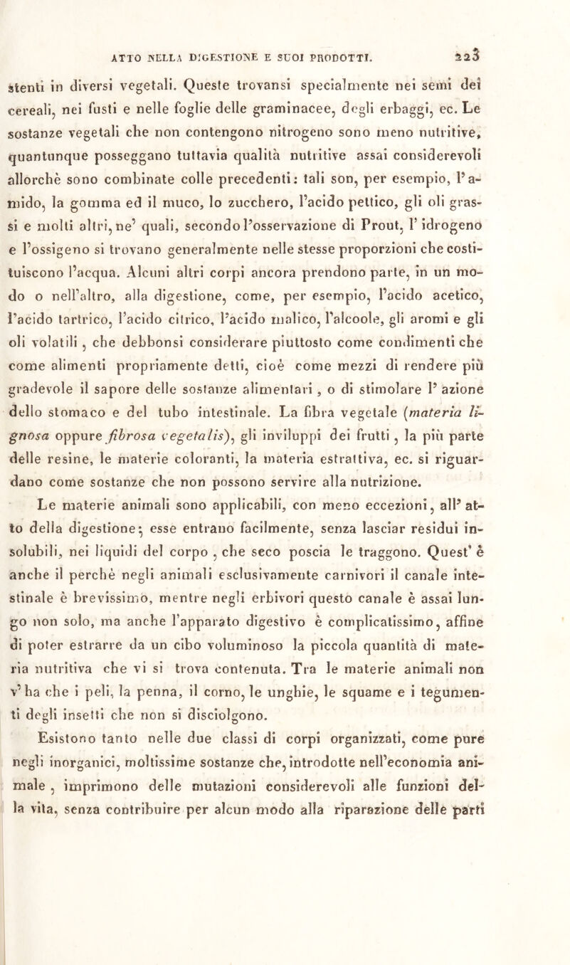 stenti in diversi vegetali. Queste trovansi specialmente nei semi dei cereali, nei fusti e nelle foglie delle graminacee, degli erbaggi, ec. Le sostanze vegetali che non contengono nitrogeno sono meno nutritive, quantunque posseggano tuttavia qualità nutritive assai considerevoli allorché sono combinate colle precedenti: tali son, per esempio, Pa- mido, la gomma ed il muco, lo zucchero, l’acido peltico, gli oli gras- si e molli altri, ne’ quali, secondoPosservazione di Prout, V idrogeno e l’ossigeno si trovano generalmente nelle stesse proporzioni che costi- tuiscono l’acqua. Alcuni altri corpi ancora prendono parte, in un mo- do o nell’altro, alla digestione, come, per esempio, l’acido acetico, Pacido tartrico, l’acido citrico, Pacido malico, Palcooìe, gli aromi e gli oli volatili , che debbonsi considerare piuttosto come condimenti che come alimenti propriamente detti, cioè come mezzi di rendere piu gradevole il sapore delle sostanze alimentari, o di stimolare P azione dello stomaco e del tubo intestinale. La fibra vegetale (materia li- gnosa oppure fibrosa vegetalis)^ gli inviluppi dei frutti , la più parte delle resine, le materie coloranti, la materia estrattiva, ec. si riguar- dano come sostanze che non possono servire alla nutrizione. Le materie animali sono applicabili, con meno eccezioni, alP at- to della digestione^ esse entrano facilmente, senza lasciar residui in- solubili, nei liquidi del corpo , che seco poscia le traggono. Quest’ è anche il perchè negli animali esclusivamente carnivori il canale inte- stinale è brevissimo, mentre negli erbivori questo canale è assai lun- go non solo, ma anche l’apparato digestivo è complicatissimo, affine di poter estrarre da un cibo voluminoso la piccola quantità di mate- ria nutritiva che vi si trova contenuta. Tra le materie animali non v’ha che i peli, la penna, il corno, le unghie, le squame e i tegumen- ti de^li insetti che non si disciolgono. Ö O Esistono tanto nelle due classi di corpi organizzati, come pure negli inorganici, moltissime sostanze che, introdotte Dell’economìa ani- male , imprimono delle mutazioni considerevoli alle funzioni deL la vita, senza contribuire per alcun modo alla riparazione delle parti