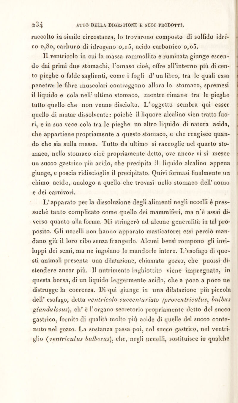 raccolto In simile circostanza. Io trovarono composto di solfìdo icìri^ co o,8o, carburo di idrogeno o,i5, acido carbonico o,o5»* Il ventricolo in cui la massa rammollita e ruminata giunge escen- do dai primi due stomachi, l’omaso cioè, offre airinterno più di cen- to pieghe o falde saglienti, come i fogli d’un libro, tra le quali essa penetra: le fibre muscolari contraggono allora Io stomaco, spremesi il liquido e cola nell’ ultimo stomaco, mentre rimane tra le pieghe tutto quello che non venne disciolto. L’oggetto sembra qui esser quello di mutar dissolvente: poiché il liquore alcalino vien tratto fuo- ri, e in sua vece cola tra le pieghe un altro liquido di natura acida, che appartiene propriamente a questo stomaco, e che reagisce quan- do che sia sulla massa. Tutto da ultimo si raccoglie nel quarto sto- maco, nello stomaco cioè propriamente detto, ove ancor vi si mesce uri succo gastrico più acido, che precipita il liquido alcalino appena giunge, e poscia ridiscioglie il precipitato. Quivi formasi finalmente un chimo acido, analogo a quello che trovasi nello stomaco dell’ uomo e dei carnivori. L’apparato per la dissoluzione degli alimenti negli uccelli è pres- soché tanto complicato come quello dei mammiferi, ma n'è assai di- verso quanto alla forma. Mi stringerò ad alcune generalità in tal pro- posito. Gli uccelli non hanno apparato masticatore^ essi perciò man- dano giù il loro cibo senza frangerlo. Alcuni bensì rompono gli invi- luppi dei semi, ma ne ingoiano le mandorle intere. L’esofago di que- sti animali presenta una dilatazione, chiamata gozzo, che puossi di- stendere ancor più. Il nutrimento inghiottito viene impregnato, in questa borsa, di un liquido leggermente acido, che a poco a poco ne distrugge la coerenza. Di qui giunge in una dilatazione più piccola dell’ esofago, detta ventricolo succenturìato (proventriculus^ hulhus glandulosus), eh’ è l’organo secretorio propriamente detto del succo gastrico, fornito di qualità molto più acide di quelle del succo conte- nuto nel gozzo. La sostanza passa poi, col succo gastrico, nel ventri- glio (^ventriculus hulhosus)^ che, negli uccelli; sostituisce in qualche