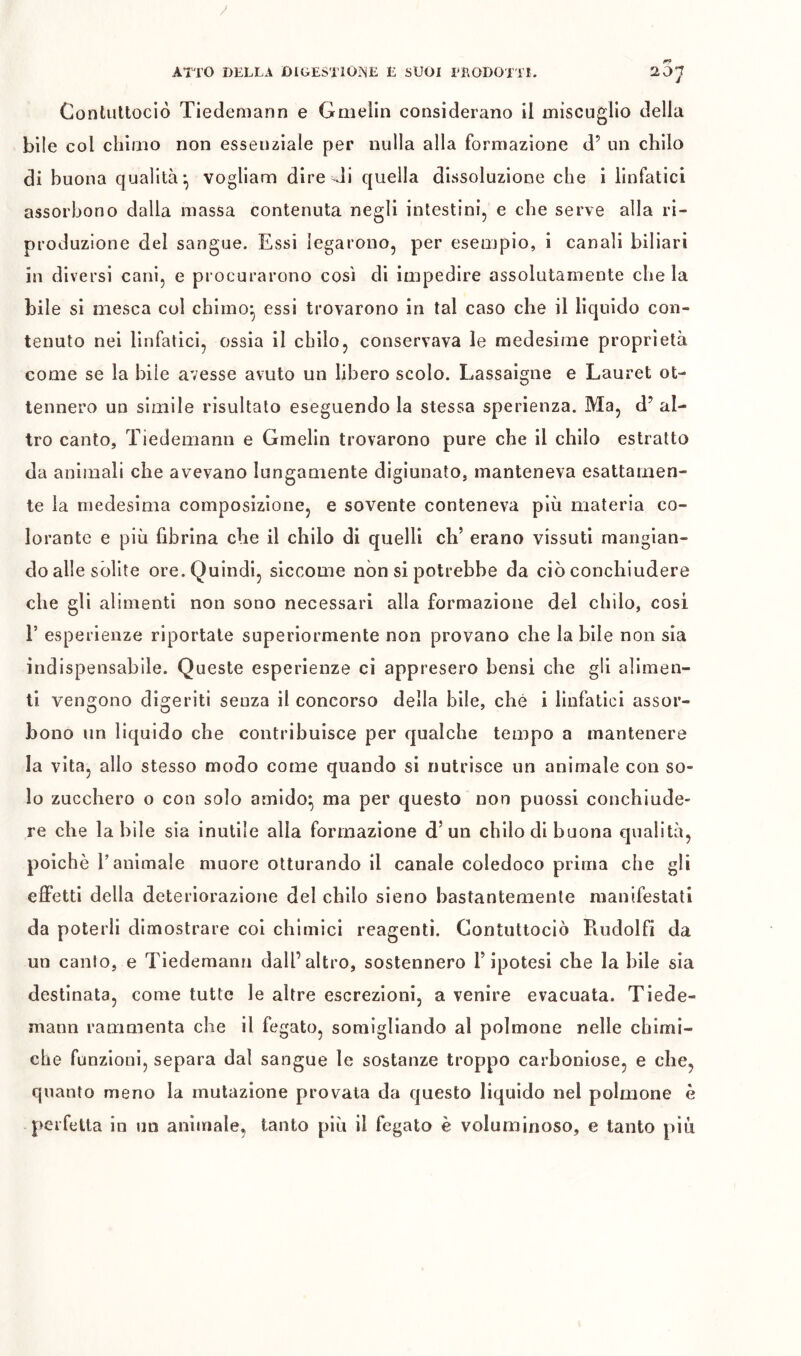 Contuttoció Tiedemann e Gmelin considerano il miscuglio della bile col chimo non essenziale per nulla alla formazione d’ un chilo di buona qualità-, vogliam dire Ji quella dissoluzione che i linfatici assorbono dalla massa contenuta negli intestini, e che serve alla ri- produzione del sangue. Essi legarono, per esempio, i canali biliari in diversi cani, e procurarono così di impedire assolutamente che la bile si mesca cui chimo^ essi trovarono in tal caso che il liquido con- tenuto nei linfatici, ossia il chilo, conservava le medesime proprietà come se la bile avesse avuto un libero scolo. Lassaigne e Lauret ot- tennero un simile risultato eseguendo la stessa sperienza. Ma, d’ al- tro canto, Tiedemann e Gmelin trovarono pure che il chilo estratto da animali che avevano lungamente digiunato, manteneva esattamen- te la medesima composizione, e sovente conteneva più materia co- lorante e più fibrina che il chilo di quelli eh’ erano vissuti mangian- do alle sòlite ore. Quindi, siccome non si potrebbe da ciò conchiudere che gli alimenti non sono necessari alla formazione del chilo, cosi r esperienze riportate superiormente non provano che la bile non sia indispensabile. Queste esperienze ci appresero bensì che gli alimen- ti vengono digeriti senza il concorso della bile, che i linfatici assor- bono un liquido che contribuisce per qualche tempo a mantenere la vita, allo stesso modo come quando si nutrisce un animale con so- lo zucchero o con solo amido^ ma per questo non puossi conchiude- re che labile sia inutile alla formazione d’un chilo di buona qualità, poiché r animale muore otturando il canale coledoco prima che gli effetti della deteriorazione del chilo sieno bastantemente manifestati da poterli dimostrare col chimici reagenti. Contuttoció Pmdolfi da un calilo, e Tiedemann dall’altro, sostennero l’ipotesi che la bile sia destinata, come tutte le altre escrezioni, a venire evacuata. Tiede- mann rammenta che 11 fegato, somigliando al polmone nelle chimi- che funzioni, separa dal sangue le sostanze troppo carhoniose, e che, quanto meno la mutazione provata da questo liquido nel polmone è perfetta in un animale, tanto più il fegato è voluminoso, e tanto più