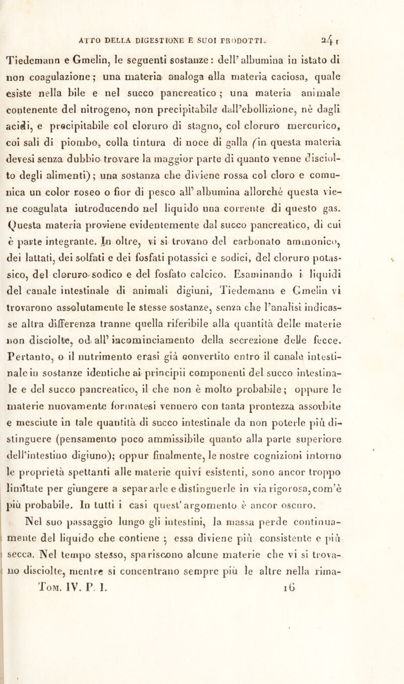 Tiedemann e Gmelin, le seguenti sostanze: dell’albumina in istato di non coagulazione ; una materia analoga alla materia caciosa, quale esiste nella bile e nel succo pancreatico; una materia animale contenente del nitrogeno^ non precipitabile dall’ebollizione, nè dagli acidi, e precipitabile col cloruro di stagno, col cloruro mercurico, coi sali di piombo, colla tintura di noce di galla (\n questa materia devesi senza dubbio trovare la maggior parte di quanto venne disciol- to degli alimenti); una sostanza che diviene rossa col cloro e comu- nica un color roseo o fior di pesco all’ albumina allorché questa vie- ne coagulata iutroducendo ne! liquido una corrente di questo gas. Questa materia proviene evidentemente dal succo pancreatico, di cui è parte integrante. In oltre, vi si trovano del carbonato ammonico, dei lattati, dei solfati e dei fosfati potassici e sodici, del cloruro potas- sico, del cloruFO'sodico e del fosfato calcico. Esaminando i liquidi del canale intestinale di animali digiuni, Tiedemann e Gmelin vi trovarono assolutamente le stesse sostanze, senza che l’analisi indicas- se altra differenza tranne quella riferibile alla quantità delle materie non disciolte, od all’ incominciamento della secrezione delle fecce. Pertanto, o il nutrimento erasi già convertito entro il canaio intesti- nale in sostanze identiche ai principii componenti del succo intestina- le e del succo pancreatico, il che non è molto probabile; oppure le materie nuovamente forrnatesi vennero con tanta prontezza assorbite e mesciute in tale quantità di succo intestinale da non poterle piu di- stinguere (pensamento poco ammissibile quanto alla parte superiore dell’intestino digiuno); oppur finalmente, le nostre cognizioni intorno le proprietà spettanti alle materie quivi esistenti, sono ancor troppo linìttate per giungere a separarle e distinguerle in via rigorosa,com’è più probabile. In tutti i casi quest’argomento è ancor oscuro. Nel suo passaggio lungo gli intestini, la massa perde continua- 1 mente del liquido che contiene • essa diviene più consistente e più I secca. Nel tempo stesso, spariscano alcune materie che vi si trova- . no disciolle, mentre si concentrano sempre più le altre nella riina-