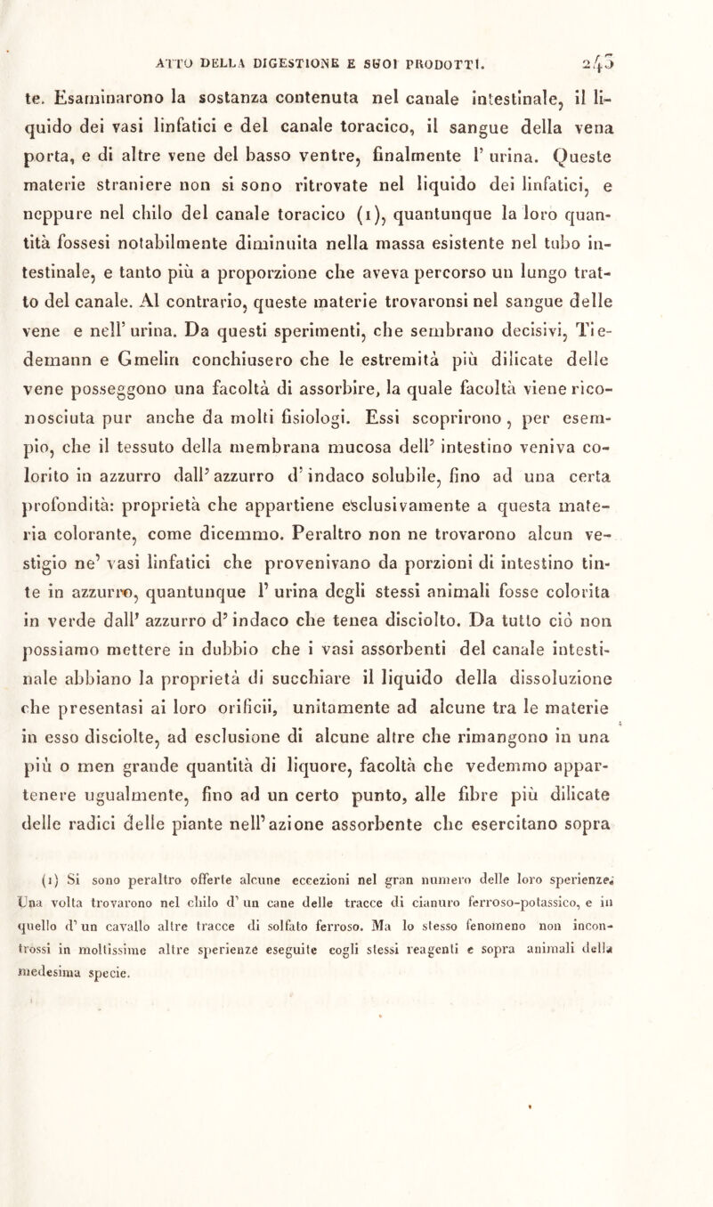 te. Esaminarono la sostanza contenuta nel canale Intestinale, il li- quido dei vasi linfatici e del canale toracico, il sangue della vena porta, e di altre vene del basso ventre, finalmente V urina. Queste materie straniere non si sono ritrovate nel liquido dei linfatici, e neppure nel chilo del canale toracico (i), quantunque la loro quan- tità fossesi notabilmente diminuita nella massa esistente nel tubo in- testinale, e tanto più a proporzione che aveva percorso un lungo trat- to del canale. Al contrarlo, queste materie trovaronsi nel sangue delle vene e nell’urina. Da questi sperimenti, che sembrano decisivi, Tie- demann e Gmelin conchiusero che le estremità più dilicate delle vene posseggono una facoltà di assorbire, la quale facoltà viene rico- nosciuta pur anche da molti fisiologi. Essi scoprirono , per esem- pio, che il tessuto della membrana mucosa dell’ intestino veniva co- lorito in azzurro dall’azzurro d’indaco solubile, fino ad una certa profondità; proprietà che appartiene esclusivamente a questa mate- ria colorante, come dicemmo. Peraltro non ne trovarono alcun ve- stigio ne’ vasi linfatici che provenivano da porzioni di intestino tin- te in azzuri'©, quantunque 1’ urina degli stessi animali fosse colorita in verde dall’ azzurro d’indaco che tenea disciolto. Da tutto ciò non possiamo mettere in dubbio che i vasi assorbenti del canale intesti- nale abbiano la proprietà di succhiare il liquido della dissoluzione che presentasi ai loro orificii, unitamente ad alcune tra le materie in esso disciolte, ad esclusione di alcune altre che rimangono in una più o men grande quantità di liquore, facoltà che vedemmo appar- tenere ugualmente, fino ad un certo punto, alle fibre più dilicate delle radici delle piante nell’azione assorbente che esercitano sopra (i) Si sono peraltro offerte alcune eccezioni nel gran numero delle loro sperienze^’ Una volta trovarono nel cliilo d’ un cane delle tracce di cianuro ferroso-potassico, e in quello d’un cavallo altre tracce di solfato ferroso. Ma lo stesso fenomeno non incon- trossi in moltissime altre sperieaze eseguite cogli stessi reagenti e sopra animali della medesima specie.