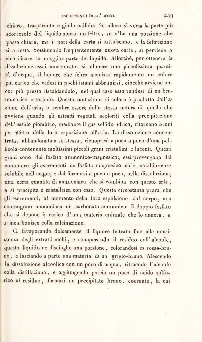 chiaro j trasparente e giallo pallido. Se allora sì versa la parte più i scorrevole del liquido sopra un feltro, ve n’ha una porzione che I passa chiara, ma i pori della carta si ostruiscono, e la feltrazione si arresta. Sostituendo frequentemente nuova carta , si perviene a I chiarificare la maggior parte del liquido. Allorché, per ottenere la II dissoluzione assai concentrata, si adopera una piccolissima quanti- ci tà d’acqua, il liquore che feltra acquista rapidamente un colore più carico che vedesi in pochi istanti abbrunirsi, ciocché avviene an- 1 cor più presto riscaldandolo, nel qual caso esso rendesi di un bru- 1 no-carico e torbido. Questa mutazione di colore è prodotta dall’a- ! zione dell’aria, e sembra essere della stessa natura di quella che I avviene quando gli estratti vegetali scoloriti colla precipitazione i; dell’ossido piombico, mediante il gas solfido idrico, ritornano bruni : per effetto della loro esposizione all'aria. La dissoluzione concen- ; trata, abbandonata a sé stessa, ricuopresi a poco a poco d’una pel- i licola contenente moltissimi pìccoli grani cristallini e lucenti. Questi grani sono del fosfato ammonico-magnesico^ essi provengonp dal contenere gli escrementi un fosfato magnesico eh'è notabilmente solubile nell’acqua, e dal formarsi a poco a poco, nella dissoluzione, una certa quantità di ammoniaca che si combina con questo sale , e si precipita o cristallizza con esso. Questa circostanza prova che gli escrementi, al momento della loro espulsione dal corpo, non contengono ammoniaca nè carbonato aramonico. Il doppio fosfato che si depone è carico d’una materia animale che lo annera , e s’incarbonisce colla calcinazione. C. Evaporando dolcemente il liquore feltrato fino alla consi- stenza degli estratti molli, e stemperando il residuo coH’alcoole, questo liquido ne discioglie una porzione, colorandosi in rosso-bru- no , e lasciando a parte una materia di un grigio-bruno. Mescendo la dissoluzione alcoolica con un poco di acqua, ritraendo l’alcoole colla distillazione, e aggiungendo poscia un poco di acido solfo- rico al residuo, formasi un precipitato bruno, coerente, la cui