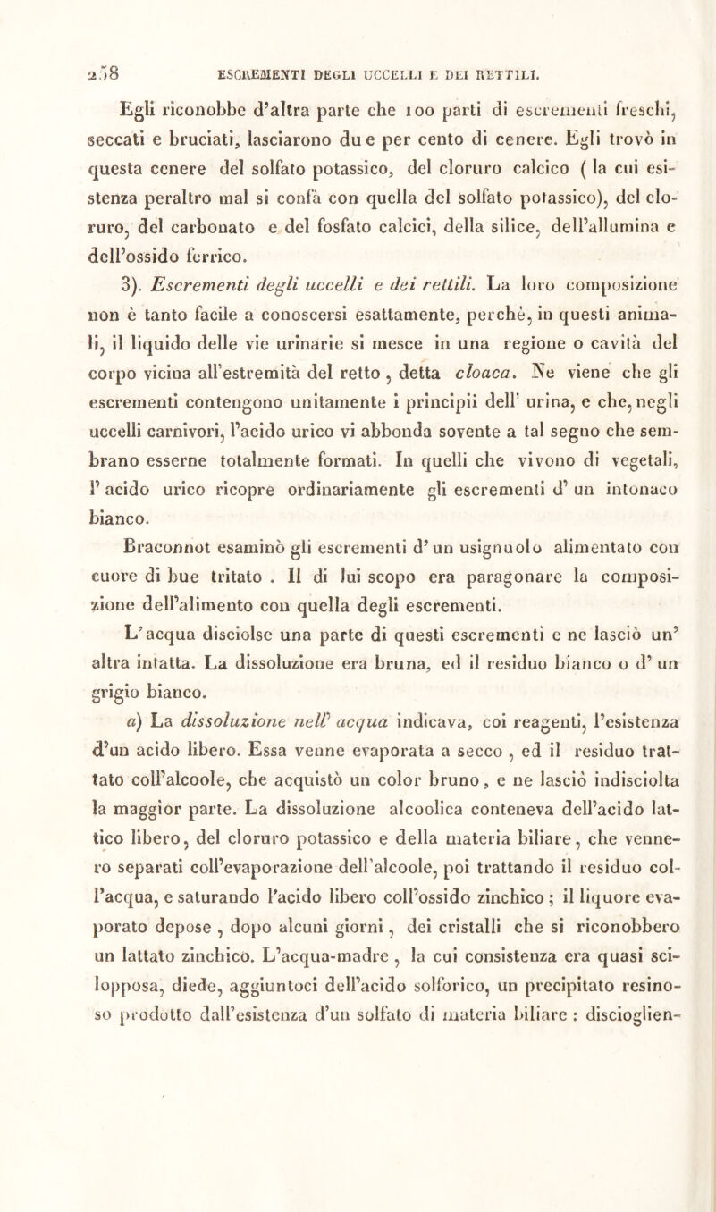 Egli riconobbe d’altra parte che loo parti di escreinenil freschi, seccati e bruciati, lasciarono due per cento di cenere. Egli trovò in questa cenere del solfalo potassico, del cloruro calcico ( la cui esi- stenza peraltro mal si confà con quella del Solfato potassico), del clo- ruro, del carbonato e del fosfato calcici, della silice, delPallumina e dell’ossido ferrico. 3). Escrementi degli uccelli e dei rettili. La loro composizione non è tanto facile a conoscersi esattamente, perchè, in questi anima- li, il liquido delle vie urinarie si mesce in una regione o cavità del corpo vicina all’estremità del retto , detta cloaca. Ne viene che gli escrementi contengono unitamente 1 principi! dell’ urina, e che, negli uccelli carnivori, l’acido urico vi abbonda sovente a tal segno che sem- brano esserne totalmente formati. In quelli che vivono di vegetali, 1’ acido urico ricopre ordinariamente gli escrementi d’ un intonaco bianco. Braconnot esaminò gli escrementi d’un usignuolo alimentato con cuore di bue tritato . Il di lui scopo era paragonare la composi- zione dell’alimento con quella degli escrementi. L'acqua disciolse una parte di questi escrementi e ne lasciò un’ altra intatta. La dissoluzione era bruna, ed il residuo bianco o d’ un grigio bianco. a) La dissoluzione neW acqua indicava, coi reagenti, l’esistenza d’un acido libero. Essa venne evaporata a secco , ed il residuo trat- tato coll’alcoole, che acquistò un color bruno, e ne lasciò indisciolta la maggior parte. La dissoluzione alcoolica conteneva dell’acido lat- tico libero, del cloruro potassico e della materia biliare, che venne- ro separati coll’evaporazione dell’alcoole, poi trattando il residuo col- l’acqua, e saturando l'acido libero coll’ossido zinchico ; il liquore eva- porato depose , dopo alcuni giorni, dei cristalli che si riconobbero un lattato zinchico. L’acqua-madre , la cui consistenza era quasi sci- lopposa, diede, aggiuntoci dell’acido solforico, un precipitato resino- so prodotto dairesistcnza d’un solfato di materia biliare : disciogllen-