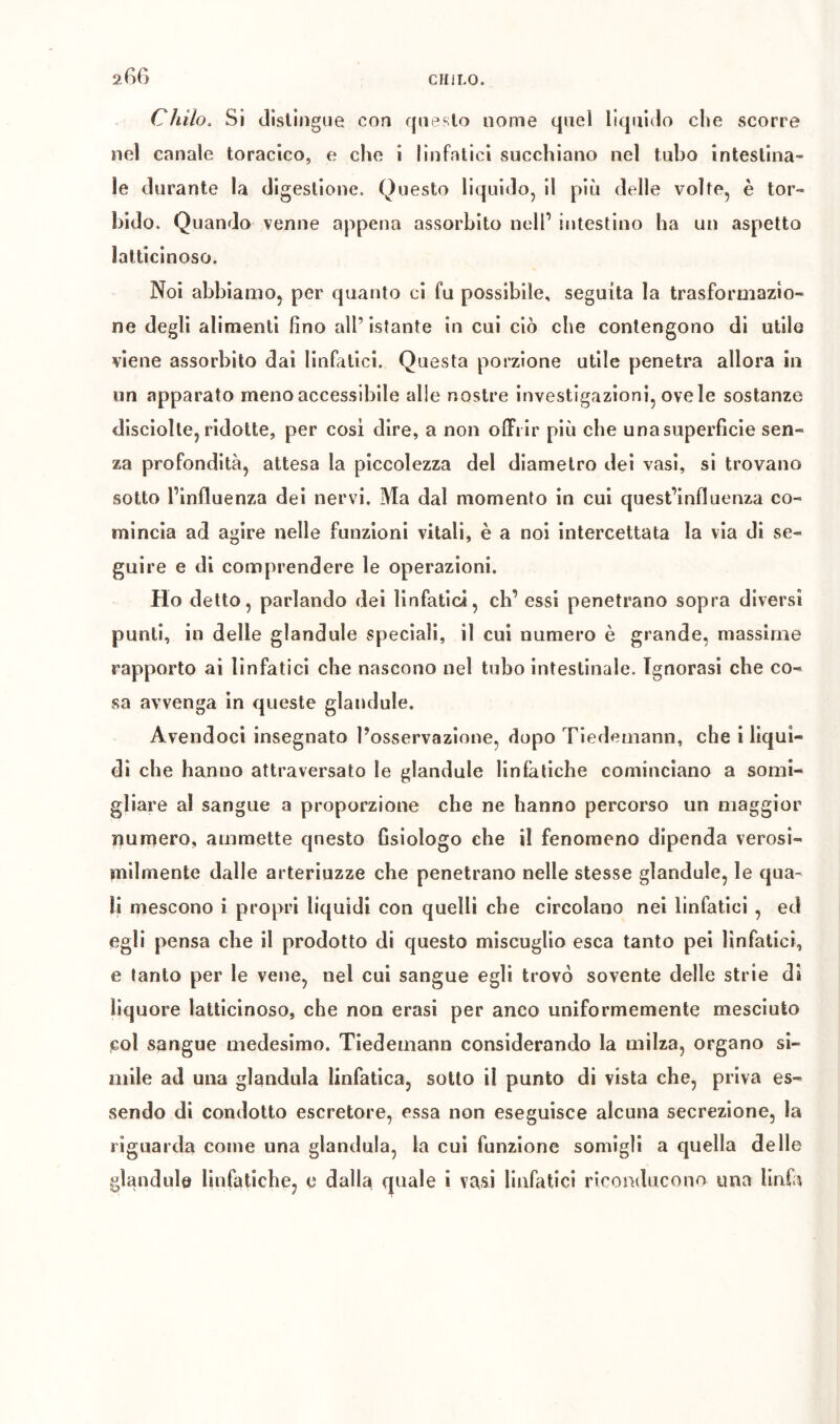 CÌlUo. Si dlsliiigue con queslo nome quel lìquido che scorre nel canale toracico, e che i linfatici succhiano nel tubo intestina- le durante la digestione. Questo liquido, il più delle volte, è tor- bido. Quando venne appena assorbito nell’ intestino ha un aspetto lalticinoso. Noi abbiamo, per quanto ci fu possibile, seguita la trasformazio- ne degli alimenti fino all’istante in cui ciò che contengono di utile viene assorbito dai linfatici. Questa porzione utile penetra allora in iin apparato meno accessibile alle nostre investigazioni, ove le sostanze disciolle, ridotte, per cosi dire, a non offrir più che una superfìcie sen- za profondità, attesa la piccolezza del diametro dei vasi, si trovano sotto l’influenza dei nervi. Ma dal momento in cui quest’influenza co- mincia ad agire nelle funzioni vitali, è a noi intercettata la via di se- guire e di comprendere le operazioni. Ho detto, parlando dei linfatici, eh’ essi penetrano sopra diversi punti, in delle glandule speciali, il cui numero è grande, massime rapporto ai linfatici che nascono nel tubo intestinale. Ignorasi che co- sa avvenga in queste glandule. Avendoci insegnato l’osservazione, dopo Tiedemann, che i liqui- di che hanno attraversato le glandule linfatiche cominciano a somi- gliare al sangue a proporzione che ne hanno percorso un maggior numero, ammette questo fisiologo che il fenomeno dipenda verosi- milmente dalle arteriuzze che penetrano nelle stesse glandule, le qua- li mescono i propri liquidi con quelli che circolano nei linfatici , ed egli pensa che il prodotto di questo miscuglio esca tanto pei linfatici, e tanto per le vene, nel cui sangue egli trovò sovente delle strie di liquore latticinoso, che non crasi per anco uniformemente mesciuto col sangue medesimo. Tiedemann considerando la milza, organo si- mile ad una gianduia linfatica, sotto il punto di vista che, priva es- sendo di condotto escretore, essa non eseguisce alcuna secrezione, la riguarda come una gianduia, la cui funzione somigli a quella delle glandule linfatiche, e dalla quale i vasi linfatici riconducono una linfa