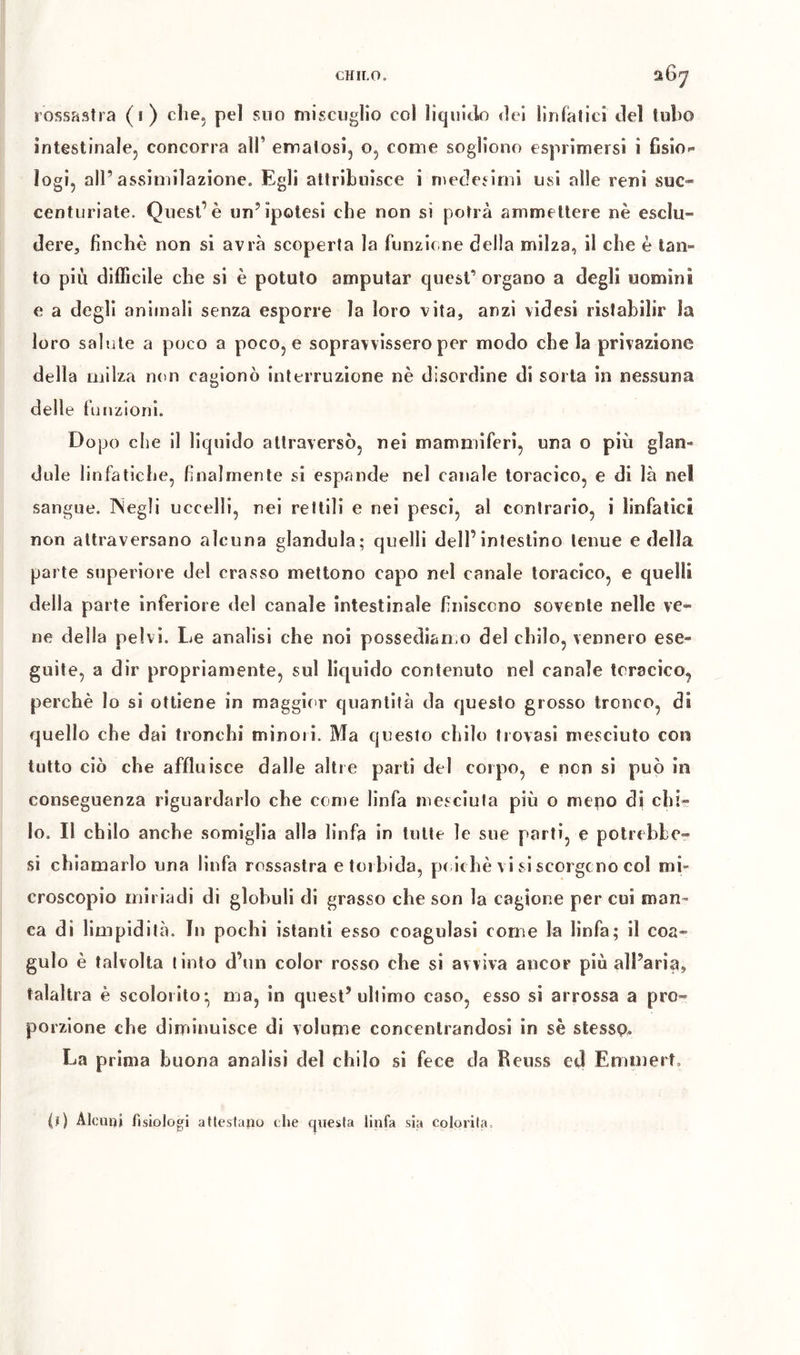 CHILO. aôy rossastra (i) che, pel suo miscuglio col liquiilo dei lìufalici del tubo ìntestinalcj concorra all’ emalosi^ o, come sogliono espiiinersi i fisio- logi, all’assimilazione. Egli attribuisce i nìeclesimi usi alle reni sue» centLiriate. Quest’è un’ipotesi che non si potrà ammettere nè esclu- dere, finché non si avrà scop)erta la funzione della milza, il che è tan- to più difficile che si è potuto amputar quest’ organo a degli uomini e a degli animali senza esporre la loro vita, anzi videsi ristabilir la loro sal'jte a poco a poco, e sopravvissero per modo che la privazione della milza non cagionò interruzione nè disordine di sorta in nessuna delle f unzioni. Dopo che il liquido attraversò, nei mammiferi, una o più glan- dule linfatiche, finalmente si espande nel canale toracico, e di là nel sangue. ISegli uccelli, nei rettili e nei pesci, al contrario, i linfatici non attraversano alcuna gianduia; quelli dell’intestino tenue e della parte superiore del crasso mettono capo nel canale toracico, e quelli della parte inferiore del canale intestinale finiscono sovente nelle ve- ne della pelvi. Le analisi che noi possedlan o del chilo, vennero ese- guite, a dir propriamente, sul lic[uido contenuto nel canale toracico, perchè lo si ottiene in maggior quantità da questo grosso tronco, di quello che dai tronchi minori. Ma questo chilo trovasi mesciuto con tutto ciò che affluisce dalle alti e parti del corpo, e non si può in conseguenza riguardarlo che come linfa iiìesciula più o meno di chi- lo. Il chilo anche somiglia alla linfa in tutte le sue parti, e potri bbe- si chiamarlo una linfa rossastra e torbida, pc lchè vi si scorgono col mi- croscopio miriadi di globuli di grasso che son la cagione per cui man- ca di limpidità. In pochi istanti esso coagulasi come la linfa; il coa- gulo è talvolta tinto d’un color rosso che si avviva ancor più all’aria, talaltra è scolorito* ma, in quest’ultimo caso, esso si arrossa a pro- porzione che diminuisce di volume concentrandosi in sè stessp. La prima buona analisi del chilo si fece da Reuss ed Emmert. (ï) Alcuni fisiologi attestano che questa llufa sia colorita.