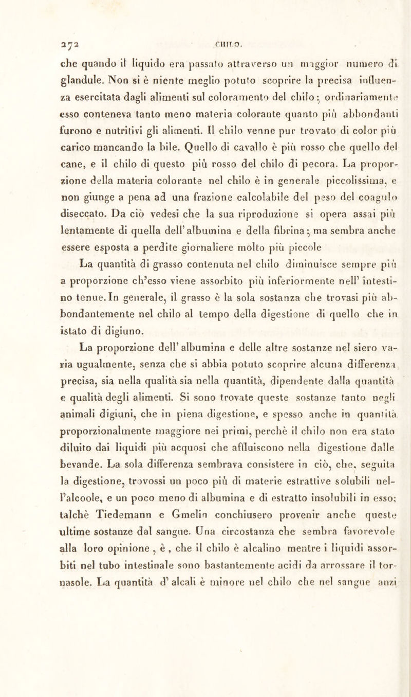 cHrro. che quando ii liquido era passato attraverso un nnggior numero di glandule. Non si è niente meglio potuto scoprire la precisa influen- za esercitata dagli alimenti sul coloramento del chilo ordinariamente esso conteneva tanto meno materia colorante quanto più abbondanti furono e nutritivi gli alimenti. Il chilo venne pur trovato di color più carico mancando la bile. Quello di cavallo è più rosso che quello del cane, e il chilo di questo più rosso del chilo di pecora. La propor- zione della materia colorante nel chilo è in generale piccolissima, e non giunge a pena ad una frazione calcolabile del peso del coagulo diseccato. Da ciò vedesi che la sua riproduzione si opera assai più lentamente di quella dell’albumina e della fibrina-, ma sembra anche essere esposta a perdite giornaliere molto più piccole La quantità di grasso contenuta nel chilo diminuisce sempre più a proporzione ch’esso viene assorbito più inferiormente nell’ intesti- no tenue. In generale, il grasso è la sola sostanza che trovasi più ab- bondantemente nel chilo al tempo della digestione di quello che in istato di digiuno. La proporzione dell’ albumina e delle altre sostanze nel siero va- ria ugualmente, senza che si abbia potuto scoprire alcuna differenza precisa, sia nella qualità sia nella quantità, dipendente dalla quantità e qualità degli alimenti. Si sono trovate queste sostanze tanto negli animali digiuni, che in piena digestione, e spesso anche in quanìilà proporzionalmente maggiore nei primi, perchè il chilo non era stato diluito dai liquidi più acquosi che affluiscono nella digestione dalle bevande. La sola differenza sembrava consistere in ciò, che, seguita la digestione, trovossi un poco più di materie estrattive solubili nel- l’alcoole, e un poco meno di albumina e di estratto insolubili in esso; talché Tiedemann e Gmelin conchiusero provenir anche queste ultime sostanze dal sangue. Una circostanza che sembra favorevole alla loro opinione , è , che il chilo è alcalino mentre i liquidi assor- biti nel tubo intestinale sono bastantemente acidi da arrossare il tor- nasole. La quantità d’alcali è minore nel chilo che nel sangue anzi