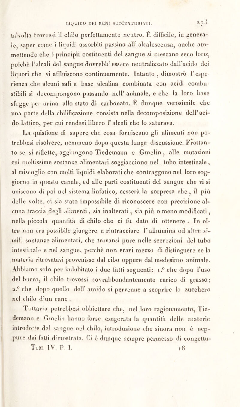 talvolta trovossl il chilo perfettamente neutro. È difficile, in genera- ìej saper comi' i liquidi assorbiti passino ali’ alcalescenza, anche aui- metlendo che i principii costituenti del sangue si mescano seco loro*, poiché l’alcali del sangue dovrebb’essere neutralizzato dall’acido dei liquori che vi affluiscono continuamente. Intanto, dimostrò l’espe- rienza che alcuni sali a base alcalina combinata con acidi combu- stibili si decompongono passando nell’ animale, e che la loro base sfugge per urina allo stato di carbonato. È dunque verosimile che ima parte della chilificazione consista nella decomposizione dell’aci- do lattico, per cui rendasi libero T alcali che lo saturava. La quistione di sapere che cosa forniscano gli alimenti non po- trebbesi risolvere, nemmeno dopo questa lunga discussione. Frattan- to se si riflette, aggiungono Tiedemann e Gmelin, alle mutazioni cui mollissime sostanze alimentari soggiacciono nel tubo intestinale, al miscuglio con molti liquidi elaborati che contraggono nel loro sog- giorno in questo canale, ed alle parti costituenti del sangue che vi si uniscono di poi nel sistema linfatico, cesserà la sorpresa che , il più delle volte, ci sia stato impossibile di riconoscere con precisione al- cuna traccia degli alimenti , sia inalterati , sia più o meno modificali, nella piccola quantità di chilo che ci fu dato di ottenere . In ol- tre non era possibile giungere a rintracciare l’albumina od altre si- mili sostanze alimentari, che trovansi pure nelle secrezioni del tubo intestinale e nel sangue, perchè non eravi mezzo di distinguere se la materia ritrovatavi provenisse dal cibo oppure dal medesimo animale. Abb iamo solo per indulìitato i due fatti seguenti: i.° che dopo l’uso del b urro, il chilo trovossi sovrabbondantemente carico di grasso; 2,® che do[)o quello deli amido si pervenne a scoprire lo zucchero nel chilo d’un cane . Tuttavia potrehbesi obbiettare che, nel loro ragionamento, Tie- demann e Gmelin hanno forse esagerata la quantità delle materie introdotte dal sangue ned chilo, introduzione che sinora non è nep- pure dai fatti dimostrata. Ci è duii<[ue sciupic permesso di congelili-