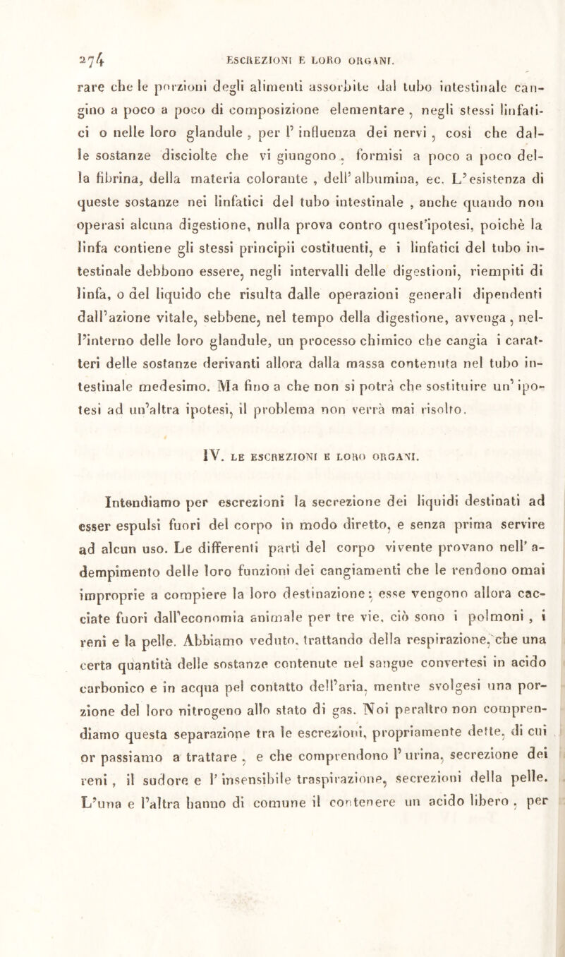 rare che le porzioni degli alimenti assorbite dal tubo intestinale can- gino a poco a poco di composizione elementare , negli stessi linfati- ci o nelle loro gianduia , per F influenza dei nervi , cosi che dal- le sostanze disciolte che vi giungono . formisi a poco a poco del- la fibrina, della materia colorante , delF albumina, ec. L’esistenza di queste sostanze nei linfatici del tubo intestinale , anche quando non operasi alcuna digestione, nulla prova contro quest’ipotesi, poiché la linfa contiene gli stessi principii costituenti, e i linfatici del tubo in- testinale debbono essere, negli intervalli delle digestioni, riempiti di linfa, o del liquido che risulta dalle operazioni generali dipendenti dall’azione vitale, sebbene, nel tempo della digestione, avvenga, nel- Pinterno delle loro glandule, un processo chimico che cangia i carat- teri delle sostanze derivanti allora dalla massa contenuta nel tubo in- testinale medesimo. Ma fino a che non si potrà che sostituire un’ ipo- tesi ad un’altra ipotesi, il problema non verrà mai risolto. IV. LE ESCREZIONI K LORO ORGANI. Intendiamo per escrezioni la secrezione dei liquidi destinati ad esser espulsi fuori del corpo in modo diretto, e senza prima servire ad alcun uso. Le differenti parti del corpo vivente provano nell'a- dempimento delle loro funzioni dei cangiamenti che le rendono ornai improprie a compiere la loro destinazione: esse vengono allora cac- ciate fuori dalFeconomia animale per tre vie, ciò sono i polmoni , i reni e la pelle. Abbiamo veduto, trattando della respirazione, che una certa quantità delle sostanze contenute nel sangue convertesi in acido carbonico e in acqua pel contatto delFaria, mentre svolgesi una por- zione del loro nitrogeno allo stato di gas. Noi peraltro non compren- diamo questa separazione tra le escreziotu, propriamente dette, di cui or passiamo a trattare , e che comprendono F urina, secrezione dei reni, il sudore e F insensibile traspirazione, secrezioni della pelle. L’una e l’altra hanno di comune il contenere un acido Ubero , per