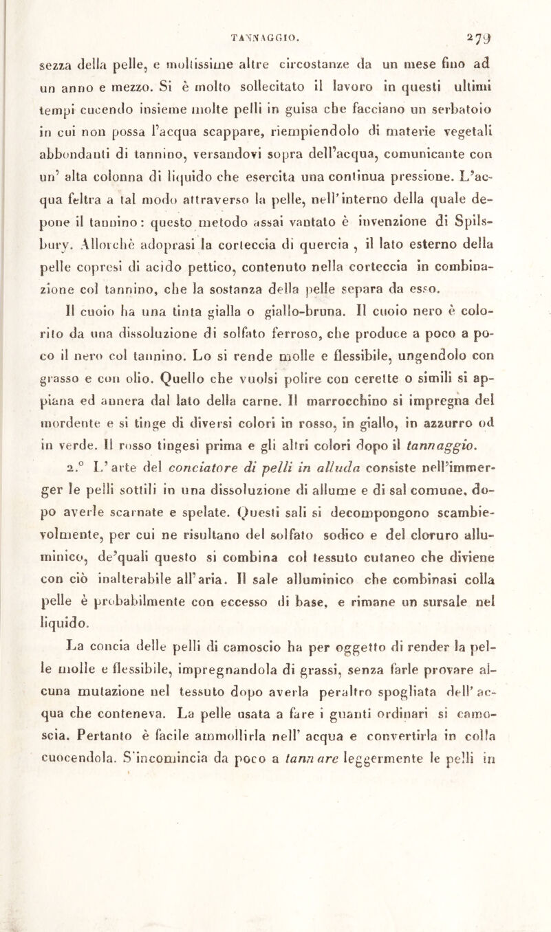 sezza della pelle, e mullissiaie altre circostanze da un mese fino ad un anno e mezzo. Si è molto sollecitato il lavoro in questi ultimi tempi cucendo insieme molte pelli in guisa che facciano un serbatoio in cui non possa l’acqua scappare, riempiendolo di materie vegetali abbondanti di tannino, versandovi sopra dell’acqua, comunicante con un’ alta colonna di li(|uido che esercita una continua pressione. L’ac- qua feltra a tal modo attraverso la pelle, nell'interno della quale de- pone il tannino: questo metodo assai vautato è invenzione di Spils- bury. Allorché adoprasi la corteccia di quercia , il lato esterno della pelle copresi di acido pettico, contenuto nella corteccia in combina- zione col tannino, che la sostanza della pelle separa da esso. Il cuoio ha una tinta gialla o giallo-bruna. Il cuoio nero è colo- rito da una dissoluzione di solfato ferroso, che produce a poco a po- co il nero col tannino. Lo si rende molle e flessibile, ungendolo con grasso e con olio. Quello che vuoisi polire con cerette o simili si ap- piana ed annera dal lato della carne. Il marrocchino si impregna del mordente e si tinge di diversi colori in rosso, in giallo, in azzurro od in verde. Il rosso tìngesi prima e gli altri colori dopo il tannaggio. 2.° L’arte del conciatore di pelli in alluda consiste nell’immer- ger le pelli sottili In una dissoluzione di allume e di sai comune, do- po averle scarnate e spelate. Questi sali si decompongono scambie- volmente, per cui ne risultano del solfato sodico e del cloruro allu- minico, de’quali questo si combina col tessuto cutaneo che diviene con ciò inalterabile all’aria. Il sale alluminico che combinasi colla pelle è probabilmente con eccesso di base, e rimane un sursale nel liquido. La concia delle pelli di camoscio ha per oggetto di render la pel- le molle e flessibile, impregnandola di grassi, senza farle provare al- cuna mutazione nel tessuto dopo averla peraltro spogliata dell’ac- qua che conteneva. La pelle usata a fare i guanti ordinari si camo- scia. Pertanto è facile ammollirla nell’ acqua e convertirla in colla cuocendola. S incomincia da poco a tannare leggermente le pelli in