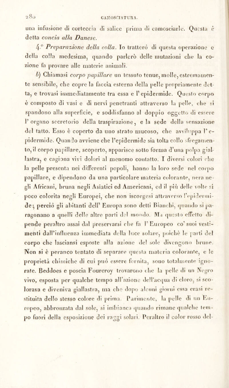 CAMOSCIATUr\A. 28 O una infusione di corteccia di salice prima di camosciarle. Questa è detta concia alla Danese. Preparazione della colla. Io tratterò di questa operazione e della colla medesimaj quando parlerò delle mutazioni che la co- zione fa provare alle materie animali. h) Chiamasi corpo papillare un tessuto tenue, molle, estremamen- te sensibile, che copre la faccia esterna della pelle propriamente det- ta, e trovasi immediatamente tra essa e l’epidermide. Questo corpo è composto di vasi e di nervi penetranti attraverso la pelle, che si spandono alla superficie, e soddisfanno al doppio oggetto di essere Porgano secretorio della traspirazione, e la sede della sensazione del tatto. Esso è coperto da uno strato mucoso, che awiltippa P e- pidermide. Quando avviene che Pepiderrnide sia tolta collo sfi egarnen- to, il corpo papillare, scoperto, apparisce sotto forma d’una polpa gial- lastra, e cagiona vivi dolori al menomo contatto. I diversi colori ( he la pelle presenta nei differenti popoli, hanno la loro sede nel corpo papillare, e dipendono da una particolare materia colorante, nera ne- gli Africani, bruna negli Asiatici ed Americani, ed il piu delle volte si poco colorita negli Europei, che non iscorgesi attravc'rso Tepidei nii- de^ perciò gli abitanti dell’ Europa sono detti Bianchi, quando si pa- ragonano a quelli delle altre parti drd mondo. M.i questo effetto di- pende peraltro assai dal preservarsi die fa l’Europeo co’suoi vesti- menti dall’influenza immediata della luce solare, poiché le parti d(d corpo che lasciansi esposte alia azione del sole divengono brune. Non si è peranco tentato di separare questa materia colorante, e le proprietà chimiche di cui può essere fornita, sono totalmente igno- rate. Beddoes e poscia Fourcroy trovarono die la pelle di un Negro vivo, esposta per qualche tempo all azione de]fac([ua di cloro, si sco- lorava e diveniva giallastra, ma che dopo alcuni giorni essa crasi re- stituita dello stesso colore di prima. Parimente, la pelle di un Eu- ropeo, abbronzata dal sole, si imbianca quando rimane epialcbe tem- po fuori della esposizione dei raggi solari. Peraltro il color rosso del-