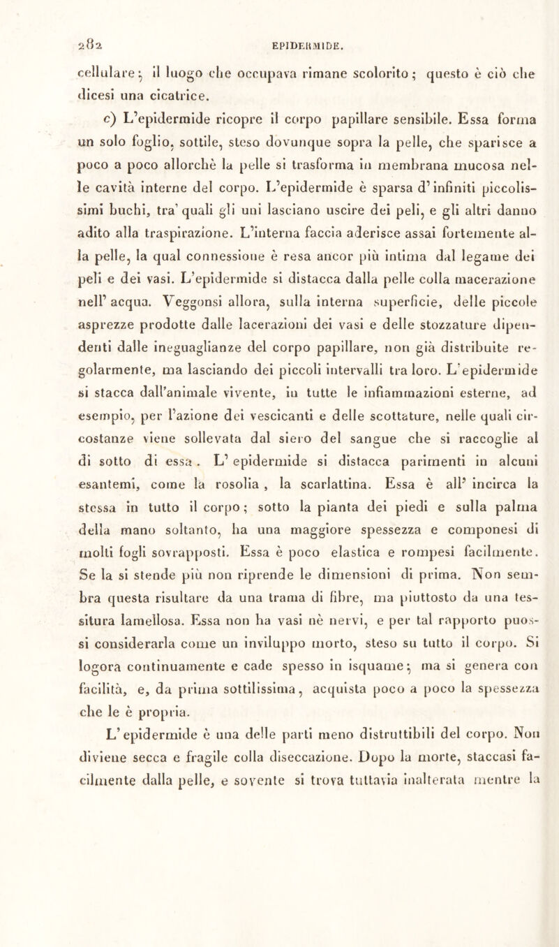 cellulareI, lì luogo che occupava rimane scolorito; questo è ciò che tlicesi una cicatrice. c) L’epidermide ricopre il corpo papillare sensibile. Essa forma un solo foglio, sottile, steso dovunque sopra la pelle, che sparisce a poco a poco allorché la pelle si trasforma in membrana mucosa nel- le cavità interne del corpo. L’epidermide è sparsa d’infiniti piccolis- simi buchi, tra’quali gli uni lasciano uscire dei peli, e gli altri danno adito alla traspirazione. L’interna faccia aderisce assai fortemente al- la pelle, la qual connessione è resa ancor piò intima dal legame dei peli e dei vasi. L’epidermide si distacca dalla pelle colla macerazione nell’acqua. Veggonsi allora, sulla interna superficie, delle piccole asprezze prodotte dalle lacerazioni dei vasi e delle stozzature dipen- denti dalle ineguaglianze del corpo papillare, non già distribuite re- golarmente, ma lasciando dei piccoli intervalli tra loro. L’epidermide si stacca dall’animale vivente, in tutte le infiammazioni esterne, ad esempio, per l’azione dei vescicanti e delle scottature, nelle quali cir- costanze viene sollevata dal siero del sangue che si raccoglie al di sotto di essa . L’ epidermide si distacca parimenti in alcuni esantemi, come la rosolia , la scarlattina. Essa è all’ incirca la stessa in tutto il corpo ; sotto la pianta dei piedi e sulla palma della mano soltanto, ha una maggiore spessezza e componesi di molti fogli sovrapposti. Essa è poco elastica e rompesi facilmente. Se la si stende più non riprende le dimensioni di prima. Non sem- bra questa risultare da una trama di fibre, ma piuttosto da una tes- situra lamellosa. Essa non ha vasi nè nervi, e per tal rapporto puos- si considerarla come un inviluppo morto, steso su tutto il corpo. SI logora continuamente e cade spesso in isquame^ ma si genera con facilità, e, da prima sottilissima, acquista poco a poco la spessezza che le è propria. L’epidermide è una delle parli meno distruttibili del corpo. Non diviene secca e fragile colla diseccazione. Dopo la morte, staccasi fa- cilmente dalla pelle, e sovente si trova tuttavia inalterata mentre la