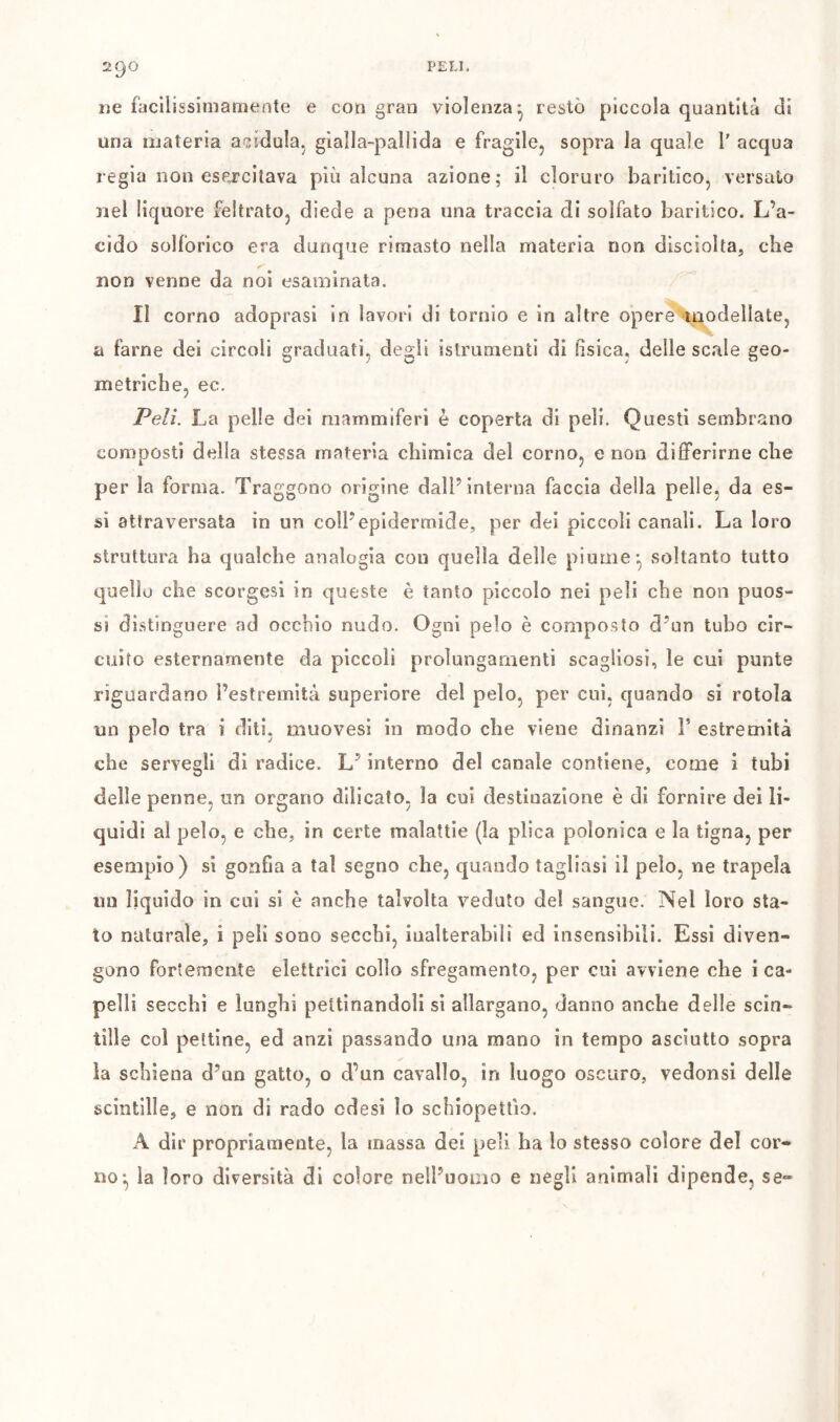 ne facìlissimamente e con gran violenza^ restò piccola quantità di una materia acidula^ glalla-palìida e fragile, sopra la quale l' acqua regia non esercitava più alcuna azione; il cloruro baritico, versalo nel liquore feltrato, diede a pena una traccia di solfato baritico. L’a- cido solforico era dunque rimasto nella materia non disciolta, che non venne da noi esaminata. Il corno adoprasi in lavori di tornio e in altre opere ^modellate, a farne dei circoli graduati, degli islrumenti di fisica, delle scale geo- metriche, ec. Peli. La pelle dei mammiferi è coperta di peli. Questi sembrano composti della stessa materia cbimica del corno, e non differirne die per la forma. Traggono origine dall’interna faccia della pelle, da es- si attraversata in un coll’epidermide, per dei piccoli canali. La loro struttura ha qualche analogia con quella delle piume ^ soltanto tutto quello che scorgesi in queste è tanto piccolo nei peli che non puos- si distinguere ad occhio nudo. Ogni pelo è composto d’un tubo cir- cuito esternamente da piccoli prolungamenti scagliosi, le cui punte riguardano l’estremità superiore del pelo, per cui, quando si rotola un pelo tra i diti, muovesi in modo che viene dinanzi F estremità che servegli dì radice. L’interno del canale contiene, come i tubi delle penne, un organo diìicato, la coi destinazione è di fornire dei li- quidi al pelo, e che, in certe malattìe (la plica polonica e la tigna, per esempio) si gonfia a tal segno che, quando tagliasi il pelo, ne trapela un liquido in cui si è anche talvolta veduto del sangue. Nel loro sta- to naturale, i peli sono secchi, inalterabili ed insensibili. Essi diven- gono fortemente elettrici collo sfregamento, per cui avviene che i ca- pelli secchi e lunghi pettinandoli si allargano, danno anche delle scin- tille col pettine, ed anzi passando una mano in tempo asciutto sopra la schiena d’un gatto, o d’un cavallo, in luogo oscuro, vedonsi delle scintille, e non di rado cdesi lo schiopettìo. A dir propriamente, la massa dei peli ha lo stesso colore del cor- no^ la loro diversità di colore neil’uoiiio e negli animali dipende, se«