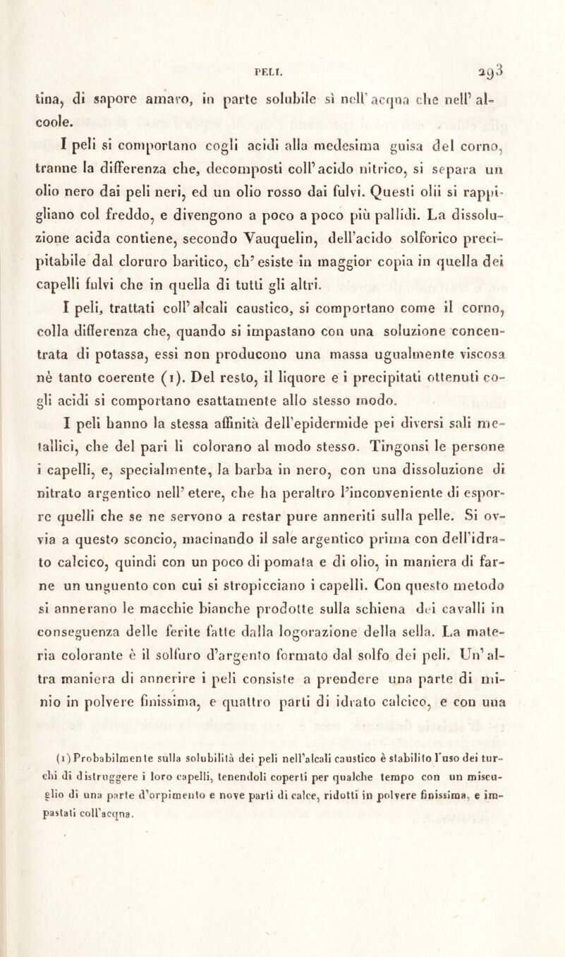 tîna^ di sapore amaro, in parte solubile sì neiracfjoa che nell’al» coole. I peli si comportano cogli acidi alla medesima guisa del corno^ tranne la differenza che, decomposti coll’acido nitrico, si separa un olio nero dai peli neri, ed un olio rosso dai fulvi. Questi olii si rappi^ gliano col freddo, e divengono a poco a poco più pallidi. La dissolu- zione acida contiene, secondo Vauquelin, dell’acido solforico preci- pitabile dal cloruro baritico, ch’esiste in maggior copia in quella dei capelli fulvi che in quella di tutti gli altri. I peli, trattati coll’alcali caustico, si comportano come il corno, colla differenza che, quando si impastano con una soluzione concen» trata di potassa, essi non producono una massa ugualmente viscosa nè tanto coerente (i). Del resto, il liquore e i precipitati ottenuti co- gli acidi si comportano esattamente allo stesso modo. Ï peli hanno la stessa affinità delTepidermlde pei diversi sali me- tallici, che del pari li colorano al modo stesso. Tingonsi le persone i capelli, e, specialmente, la barba in nero, con una dissoluzione di nitrato argentico nell’etere, che ha peraltro l’inconveniente di espor- re quelli che se ne servono a restar pure anneriti sulla pelle. Si ov- via a questo sconcio, macinando il sale argentico prima con delfidra- to calcico, quindi con un poco di pomata e di olio, in maniera di far- ne un unguento con cui si stropicciano i capelli. Con questo metodo si annerano le macchie bianche prodotte sulla schiena dei cavalli in conseguenza delle ferite fatte dalla logorazione della sella. La mate- ria colorante è il solfuro d’argento formato dal solfo dei peli. Un’al- tra maniera di annerire i peli consiste a prendere una parte di mi- nio in polvere finissima, e quattro parli di idrato calcico, e con una (i) Probabiiraen te sulla solubilità dei peli nelTalcali caustico è stabilito l’uso dei tur- chi di distruggere i loro capelli, tenendoli coperti per qualche tempo con un miscu- glio di una parte trorpimento e nove parti di calce, ridotti in polvere inissima, e im- pastati coiracqna.