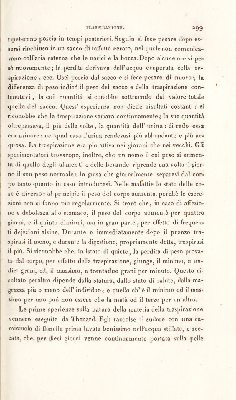 ripeterono poscia in tempi posteriori. Seguin si fece pesare dopo es- sersi rinchiuso in un sacco di taffettà ceratOj nel quale non comunica- vano coll’aria esterna che le narici e la bocca.Dopo alcune ore si pe- sò nuovamente ; la perdita derivava dalF acqua evaporata colla re- spirazione 5 ecc. Uscì poscia dal sacco e si fece pesare di nuovo* la differenza di peso indicò il peso del sacco e della traspirazione con- tenutavi , la cui quantità si conobbe sottraendo dal valore totale quello del sacco. Quest’ esperienza non diede risultati costanti ; si riconobbe che la traspirazione variava continuamente^ la sua quantità oltrepassava, il più delle volte, la quantità dell’urina : di rado essa era minore^ nel qual caso burina rendevasi più abbondante e più ac- quosa. La traspirazione era più attiva nei giovani che nei vecchi. Gli sperimentatori trovarono, inoltre, che un nomo il cui peso si aumen- ta di quello degli alimenti e delle bevande riprende una volta il gior- no il suo peso normale; in guisa cbe giornalmente separasi dal cor- po tanto quanto in esso introducesi. Nelle malattie lo stato delle co- se è diverso: al principio il peso del corpo aumenta, perchè le escre- zioni non si fanno più regolarmente. Si trovò che, in caso dì affezio- ne e debolezza allo stomaco, il peso del corpo aumentò per quattro giorni, e il quinto diminuì, ma in gran parte, per effetto di frequen- ti dejezioni alvine. Durante e immediatamente dopo il pranzo tra- spirasi il meno, e durante la digestione, propriamente detta, traspirasi il più. Sì riconobbe cbe, in istato di quiete, la perdita di peso prova- ta dal corpo, per effetto della traspirazione, giunge, il minimo, a un- dici grani, ed, il massimo, a trentadue grani per minuto. Questo ri- sultato peraltro dipende dalla statura, dallo stato di salute, dalla ma- grezza più o meno dell’ individuo; e quello eh’ è il minimo od il mas- simo per uno può non essere che la metà od il terzo per un altro. Le prime sperienze sulla natura della materia della traspirazione vennero eseguite da Thenard. Egli raccolse il sudore con una ca- miciuola di flanella prima lavata benìssimo nell’acqua stillata, e sec- cata, che, per dieci giorni venne continuamente portata sulla pelle