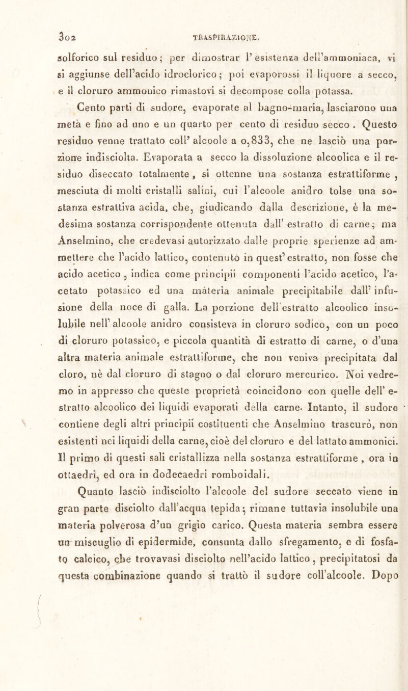 solforico sul residuo ; per dimostrar i’esistensa dell’anriaionìaca, vi si aggiunse dell’acido idroclorico; poi evaporossi il liquore a secco, e il cloruro ammouico rimastovi si decompose colla potassa. Cento parti di sudore, evaporate al bagno-maria, lasciarono una metà e fino ad uno e un quarto per cento di residuo secco . Questo residuo venne trattato coll’alcoole a o,833, che ne lasciò una por- zione indisciolta. Evaporata a secco la dissoluzione alcoolica e il re- siduo diseccato totalmente , si ottenne una sostanza estrattiforme , mesciuta di molti cristalli salini, cui Talcoole anidro tolse una so- stanza estrattiva acida, che, giudicando dalia descrizione, è la me- desima sostanza corrispondente ottenuta dair estratto di carne; ma Anselmino, che credevasi autorizzato dalle proprie sperienze ad am* mettere che l’acido lattico, contenuto in quest’estratto, non fosse che acido acetico , indica come principii componenti l’acido acetico, l’a- cetato potassico ed una materia animale precipitabile dall’ infu- sione della noce di galla. La porzione dell estratto alcoolico inso- lubile nell’alcoole anidro consisteva in cloruro sodico, con un poco di cloruro potassico, e piccola quantità di estratto di carne, o d’una altra materia animale estrattiforme, che non veniva precipitata dal cloro, nè dal cloruro di stagno o dal cloruro mercurico. Noi vedre- mo in appresso che queste proprietà coincidono con quelle dell’ e- slraìto alcoolico dei liquidi evaporati della carne- Intanto, il sudore contiene degli altri principi! costituenti che Anselmino trascurò, non esistenti nei liquidi della carne, cioè del cloruro e del lattato ammonici. Il primo di questi sali cristallizza nella sostanza estrattiforme , ora in ottaedri, ed ora in dodecaedri romboidali. Quanto lasciò indisciolto l’alcoole del sudore seccato viene in gran parte disclolto dall’acqua tepida* rimane tuttavia insolubile una materia polverosa d’un grigio carico. Questa materia sembra essere na miscuglio di epidermide, consunta dallo sfregamento, e di fosfa- to calcico, che trovavasi disciolto nell’acido lattico, precipitatosi da questa combinazione quando si trattò il sudore coiralcoole. Dopo