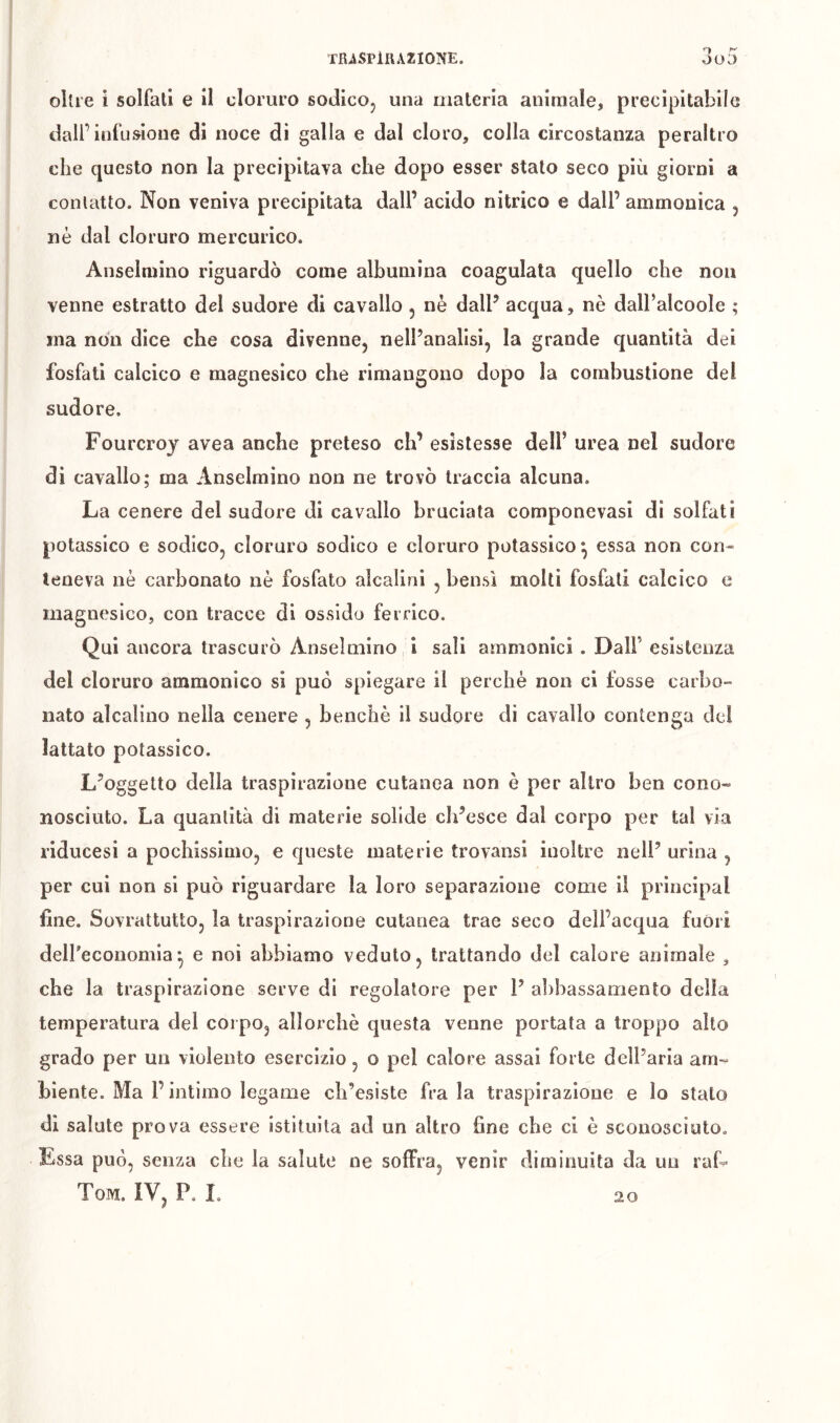 olire i solfati e il cloruro sodicOj una materia animale, precipitabile dall’infusione di noce di galla e dal cloro, colla circostanza peraltro che questo non la precipitava che dopo esser stato seco più giorni a contatto. Non veniva precipitata dall’ acido nitrico e dall’ ammonica , nè dal cloruro mercurico. Anselmino riguardò come albumina coagulata quello che non venne estratto del sudore di cavallo, nè dall’ acqua, nè dalbalcoole ; ma non dice che cosa divenne, nell’analisi, la grande quantità dei fosfati calcico e magnesico che rimangono dopo la combustione del sudore. Fourcroj avea anche preteso eh’ esistesse dell’ urea nel sudore di cavallo; ma Anselmino non ne trovò traccia alcuna. La cenere del sudore di cavallo bruciata componevasi di solfati potassico e sodico, cloruro sodico e cloruro potassico^ essa non con- teneva nè carbonato nè fosfato alcalini , bensì molti fosfati calcico e magnesico, con tracce di ossido ferrico. Qui ancora trascurò Anselmino i sali ammanici . Dall’ esistenza del cloruro ammonico si può spiegare il perchè non ci fosse carbo- nato alcalino nella cenere , benché il sudore di cavallo contenga del lattato potassico. L’oggetto della traspirazione cutanea non è per altro ben cono- nosciuto. La quantità di materie solide ch’esce dal corpo per tal via rlducesi a pochissimo, e queste materie trovansi inoltre nell’ urina , per cui non si può riguardare la loro separazione come il principal fine. Sovrattutto, la traspirazione cutanea trae seco dell’acqua fuòri deireconomia-, e noi abbiamo veduto, trattando del calore animale , che la traspirazione serve di regolatore per 1’ a!)bassamento della temperatura del corpo, allorché questa venne portata a troppo alto grado per un violento esercizio, o pel calore assai forte dell’aria am- biente. Ma r intimo legame ch’esiste fra la traspirazione e lo stalo di salute prova essere istituita ad un altro fine che ci è sconosciuto. Essa può, senza che la salute ne soffra, venir diminuita da un raL Tom. IV, P. L 20