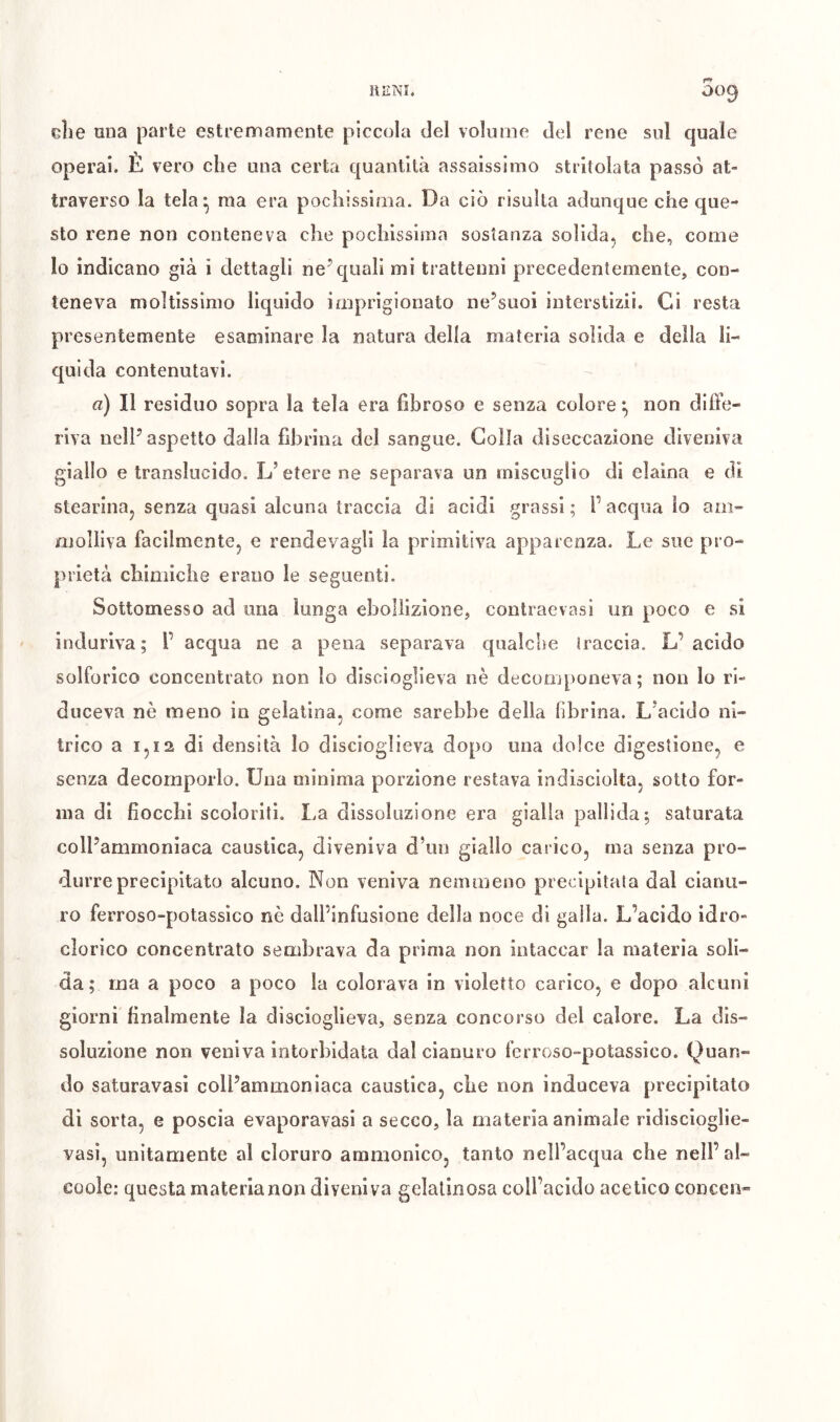 elie una parte estremamente piccola del volume del rene sul quale operai. È vero che una certa quantità assaissimo stritolata passò at- traverso la tela - ma era pochissima. Da ciò risulta adunque che que- sto rene non conteneva che pochissima sostanza solida, che, come Io indicano già i dettagli ne^ quali mi trattenni precedentemente, con- teneva moltissimo lìquido imprigionato ne’suoi interstizii. Ci resta presentemente esaminare la natura della materia solida e della li- quida contenutavi. a) Il residuo sopra la tela era fibroso e senza colore ^ non difi'e- riva nelP aspetto dalla fibrina del sangue. Colla diseccazione diveniva giallo e translucido. L’etere ne separava un miscuglio di eiaina e di stearina, senza quasi alcuna traccia di acidi grassi ; F acqua io am- molliva facilmente, e rendevagli la primitiva apparenza. Le sue pro- prietà chimiche erano le seguenti. Sottomesso ad una lunga ebollizione, contraevasi un poco e si induriva; 1’ acqua ne a pena separava qualche iraccia. L’acido solforico concentrato non lo discioglieva nè decomponeva; non lo ri- duceva nè meno in gelatina, come sarebbe della fibrina. L’acido ni- trico a 1,12 di densità Io discioglieva dopo una dolce digestione, e senza decomporlo. Una minima porzione restava indisciolta, sotto for- ma di fiocchi scoloriti. La dissoluzione era gialla pallida; saturata coll’ammoniaca caustica, diveniva d’iin giallo carico, ma senza pro- durre precipitato alcuno. Non veniva nemmeno precipitata dal cianu- ro ferroso-potassico nè dall’infusione della noce di galla. L’acido idro- clorico concentrato sembrava da prima non intaccar la materia soli- da ; ma a poco a poco la colorava in violetto carico, e dopo alcuni giorni finalmente la discioglieva, senza concorso del calore. La dis- soluzione non veniva intorbidata dal cianuro ferroso-potassico. Quan- do saturavasi coll’ammoniaca caustica, che non induceva precipitato di sorta, e poscia evaporavasi a secco, la materia animale ridiscioglie- vasi, unitamente al cloruro ammonìco, tanto nell’acqua che nell’al- coole: questa materia non diveniva gelatinosa coll’acido acetico concen*