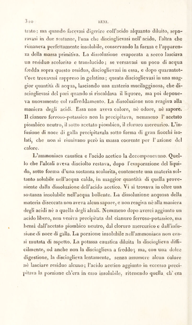 3 îO Irato; ma quando facevasl digerire coll’acido alquanto diluito^ sepa« I avasi in due sostanze, Tuna che discioglievasi nell’ acido, l’altra che rimaneva perfettamente insolubile, conservando la forma e l’apparen- za della massa primitiva. La dissoluzione evaporata a secco lasciava un residuo scolorito e translucido; se versavasi un poco di acqua fredda sopra questo residuo, discioglievasi in essa, e dopo quarantot- t’ore Irovavasi rappreso in gelatina; questa discioglievasi in una mag- gior quantità di acqua, lasciando una materia mucilagginosa, che di- sciogìievasi del pari quando si riscaldava il liquore, ma poi depone- va nuovamente col ralFreddamento. La dissoluzione non reagiva alla maniera degli acidi. Essa non aveva colore, nè odore, nè sapore. II cianuro ferroso-potassico non la precipitava, nemmeno l’ acetato piomhico neutro, il sotto acetato piombico, il cloruro mercurico. L’in- fusione di noce di galla precipitavala sotto forma di gran fiocchi iso- lati, che non si riunivano però in massa coerente per 1’ azione del calore. L’ammoniaca caustica e l’acido acetico la decomponevano. Quel- lo che l’alcali aveva disciolto restava, dopo fevaporazione del liqui- do, sotto forma d’una sostanza scolorita, contenente una materia sol- tanto solubile nell’acqua calda, in maggior quantità di quella prove- niente dalla dissoluzione dell’acido acetico. Vi si trovava in oltre una sostanza insolubile nell’acqua bollente. La dissoluzione acquosa della materia diseccata non aveva alcun sapore, e non reagiva nè alla maniera degli acidi nè a quella degli alcali. Nemmeno dopo averci aggiunto un acido libero, non veniva precipitata dal cianuro ferroso-potassico, ma bensì dall’acetato piombico neutro, dal cloruro mercurico e dall’infu- sione di noce di galla. La porzione insolubile nell’ammoniaca non era- si mutata di aspetto. La potassa caustica diluita la discioglieva dilFi- cibnente, od anche non la disciogliova a freddo^ ma, con una dolce digestione, la discioglieva lentamente, senza assumere alcun colore nè lasciare residuo alcuno; l’acido acetico aggiunto in eccesso preci- pitava la porzione ch’era in esso insolubile, ritenendo quella eh’ era