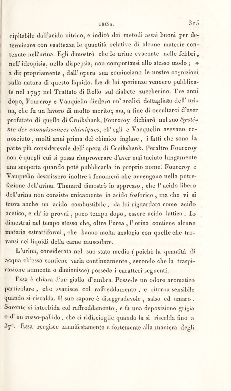 €JpilabiIe (lall’acicìo nitrico, e indicò dei metodi assai buoni per de- terminare con esattezza le quantità relative di alcune materie con- tenute neirurina. Egli dimostrò che le urine evacuate nelle febbri , nell’idropisia, nella dispepsia, non comportansl allo stesso modo ; e a dir propriamente , dall’ opera sua cominciano le nostre cognizioni sulla natura di questo liquido. Le di lui sperienze vennero pubblica- te nel 1797 nel Trattato di Rollo sul diabete zuccherino. Tre anni dopo, Fourcroy e Yauquelin diedero un’ analisi dettagliata dell’ uri- na, che fu un lavoro di molto merito^ ma, a fine di occultarci d’aver profittato di quello di Cruilishank, Fourcroy dichiarò nel suo System me des connaissances chimiques^ ch’egli e Vauquelin avevano co- nosciuto , molti anni prima del chimico inglese , i fatti che sono la parte più considerevole dell’opera di Cruikshank. Peraltro Fourcroy non è quegli cui si possa rimproverare d’aver mai taciuto lungamente una scoperta quando potè pubblicarla in proprio nome! Fourcroy e Vauquelin descrissero inoltre i fenomeni che avvengono nella putre- fazione dell’urina. Thenard dimostrò in appresso , che V acido libero dell’urina non consiste unicamente in acido fosforico , ma che vi si trova anche un acido combustibile, da lui riguardato come acido acetico, e eh’ io provai , poco tempo dopo, essere acido lattico . Io dimostrai nel tempo stesso che, oltre l’urea , 1’ orina contiene alcune materie estrattiformi, che hanno molta analogia con quelle che tro- vansi nei liquidi della carne muscolare. L’urina, considerata nel suo stato medio ( poiché la quantità di acqua ch’essa contiene varia continuamente , secondo che la traspi- razione aumenta o diminuisce) possédé i caratteri seguenti. Essa è chiara d’un giallo d’ambra. Possédé un odore aromatico particolare , che svanisce col ralFreddamento , e ritorna sensibile quando si riscalda. Il suo sapore è disaggradevole , salso ed amaro . Sovente si intorbida col raffreddamento, e fa una deposizione grigia o d’ un rosso-pallido, che si ridiscioglie quando la si riscalda fino a 37. Essa reagisce manifestamente c fortemente alla maniera degli