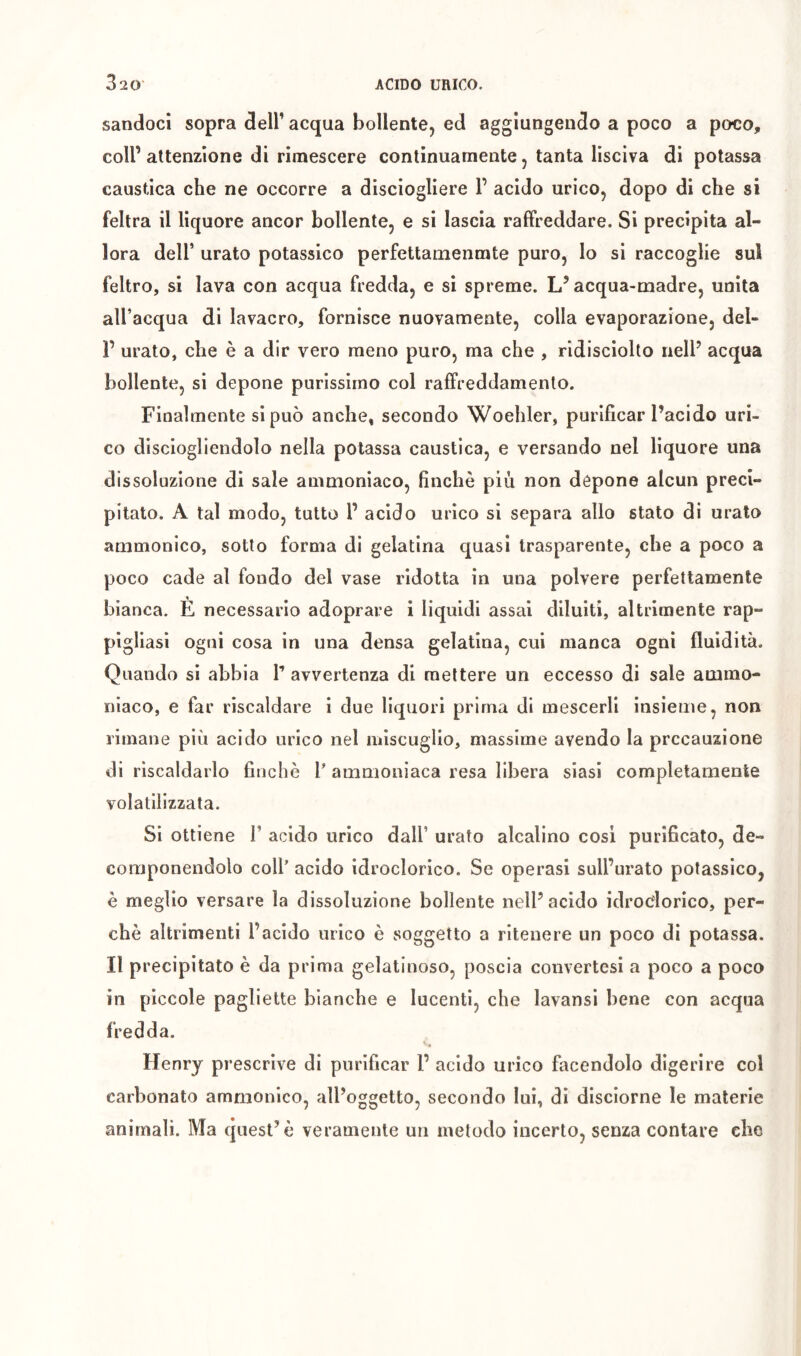 sandocì sopra dell’ acqua bollente, ed aggiungendo a poco a poco, coll’attenzione di rimescere continuamente, tanta lisciva di potassa caustica che ne occorre a disciogliere 1’ acido urico, dopo di che si feltra il liquore ancor bollente, e si lascia raffreddare. Si precipita al- lora deir urato potassico perfettamenmte puro, lo si raccoglie sul feltro, si lava con acqua fredda, e si spreme. L’acqua-madre, unita all’acqua di lavacro, fornisce nuovamente, colla evaporazione, del- r urato, che è a dir vero meno puro, ma che , ridisciolto nell’ acqua bollente, si depone purissimo col raffreddamento. Finalmente si può anche, secondo Woehler, purificar l’acido uri- co disciogliendolo nella potassa caustica, e versando nel liquore una dissoluzione di sale ammoniaco, finché più non dòpone alcun preci- pitato. A tal modo, tutto 1’ acido urico si separa allo stato di urato ammonico, sotto forma di gelatina quasi trasparente, che a poco a poco cade al fondo del vase ridotta in una polvere perfettamente bianca. È necessario adoprare i liquidi assai diluiti, altrimente rap- pigliasi ogni cosa in una densa gelatina, cui manca ogni fluidità. Quando si abbia T avvertenza di mettere un eccesso di sale ammo- niaco, e far riscaldare i due liquori prima di mescerli insieme, non rimane più acido urico nel miscuglio, massime avendo la precauzione di riscaldarlo finché l’ ammoniaca resa libera siasi completamente volatilizzata. Si ottiene V acido urico dall’ urato alcalino cosi purificato, de- componendolo coll’ acido idroclorico. Se operasi sull’urato potassico, è meglio versare la dissoluzione bollente nell’acido idrociorico, per- ché altrimenti l’acido urico é soggetto a ritenere un poco di potassa. Il precipitato é da prima gelatinoso, poscia convertesi a poco a poco in piccole pagliette bianche e lucenti, che lavansi bene con acqua fredda. Henry prescrive di purificar 1’ acido urico facendolo digerire col carbonato ammonico, all’oggetto, secondo lui, di dlsciorne le materie animali. Ma quest’è veramente un metodo incerto, senza contare che