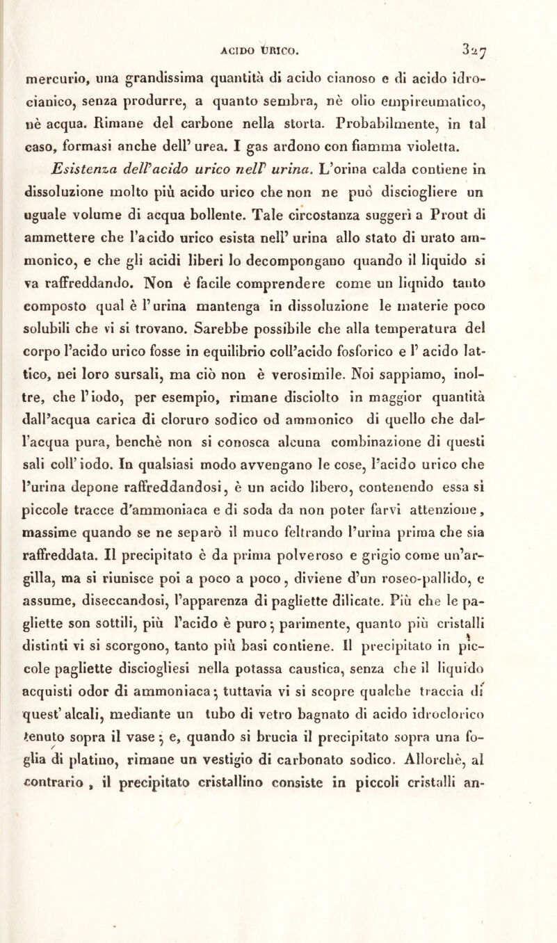 mercurio, una grandissima quantità di acido cianoso e di acido idro- cianico, senza produrre, a quanto sembra, nè olio empireumatico, nè acqua. Rimane del carbone nella storta. Probabilmente, in tal caso, formasi anche dell’ urea. I gas ardono con fiamma violetta. Esistenza delPacido urico neW urina. L’orina calda contiene in dissoluzione molto più acido urico che non ne può disciogliere un uguale volume di acqua bollente. Tale circostanza suggerì a Pront di ammettere che l’acido urico esista nell’urina allo stato dì uralo am- monico, e che gli acidi liberi lo decompongano quando il liquido si va raffreddando. Non é facile comprendere come un liquido tanto composto qual è Purina mantenga in dissoluzione le materie poco solubili che vi si trovano. Sarebbe possibile che alla temperatura del corpo l’acido urico fosse in equilibrio colPacido fosforico e P acido lat- tico, nei loro sursali, ma ciò non è verosimile. Noi sappiamo, inol- tre, che Piodo, per esempio, rimane disciolto in maggior quantità dall’acqua carica di cloruro sodico od amraonico di quello che dal- l’acqua pura, benché non si conosca alcuna combinazione di questi sali coll’sodo. In qualsiasi modo avvengano le cose, l’acido urico che Purina depone raffreddandosi, è un acido libero, contenendo essa si piccole tracce d'ammoniaca e di soda da non poter farvi attenzione, massime quando se ne separò il muco feltrando l’urina prima che sia raffreddata. Il precipitato è da prima polveroso e grigio come un’ar- gilla, ma si riunisce poi a poco a poco, diviene d’un roseo-pallido, e assume, diseccandosi, l’apparenza di pagliette dilicate. Più che le pa- gliette son sottili, più l’acido è puro^ parimente, quanto più cristalli distinti vi si scorgono, tanto più basi contiene. Il precipitato in pic- cole pagliette disciogliesi nella potassa caustica, senza che il liquido acquisti odor di ammoniaca* tuttavia vi si scopre qualche traccia di quest’alcali, mediante un tubo di vetro bagnato di acido idroclorico tenuto sopra il vase ^ e, quando si brucia il precipitato sopra una fo- glia di platino, rimane un vestigio di carbonato sodico. Allorché, al contrario , il precipitato cristallino consìste in piccoli cristalli an- I