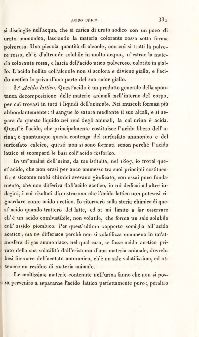 si discioglie nell’acqua, che si carica di urato sodico con un poco di urato ammonico, lasciando la materia colorante rossa sotto forma polverosa. Una piccola quantità di alcoole, con cui si tratti la polve- re rossa, eh’è d’altronde solubile in molta acqua, n’estrae la mate- ria colorante rossa, e lascia dell’acido urico polveroso, colorito in gial- lo. L’acido bollito coll’alcoole non si scolora e diviene giallo, e l’aci- do acetico lo priva d’una parte del suo color giallo. 3.® Acido lattico. Quest’acido è un prodotto generale della spon- tanea decomposizione delle materie animali nell’interno del corpo, per cui trovasi in tutti i liquidi dell’animale. Nei muscoli formasi più abbondantemente : il sangue Io satura mediante il suo alcali, e si se- para da questo liquido nei reni degli animali, la cui urina è acida. Quest’è l’acido, che principalmente costituisce l’acido libero dell’u- rina \ e quantunque questa contenga del surfosfato ammonico e del surfosfato calcico, questi non si sono formati senon perchè 1’ acido lattico si scompartì le basi coll’acido fosforico. In un’analisi dell’urina, da me istituita, nel 180^, io trovai que- st’acido, che non crasi per anco ammesso tra suoi principi! costituen- ti ; e siccome molli chimici avevano giudicato, con assai poco fonda- mento, che non difiPeriva daU’acido acetico, io mi dedicai ad altre in- dagini, i cui risultati dimostrarono che l’acido lattico non potevasi ri- i guardare come acido acetico. Io ritornerò sulla storia chimica di que- i st’acido quando tratterò del latte, ed or mi limito a far osservare ; eh’è un acido combustibile, non volatile, che forma un sale solubile ; coll’ossido piombico. Per quest’ultimo rapporto somiglia all’acido 1 acetico^ ma ne differisce perchè non si volatilizza nemmeno in un’at- : mosfera di gas ammoniaco, nel qual caso, se fosse acido acetico pri- vato della sua volatilità dall’esistenza d una materia animale, dovreb- besi formare deU’acetato ammonico, ch’è un sale volatilissimo, ed ot- tenere un residuo di materia animale. Le moltissime materie contenute nell’urina fanno che non si pos- i sa pervenire a separarne l'acido lattico perfettamente puro ^ peraltro