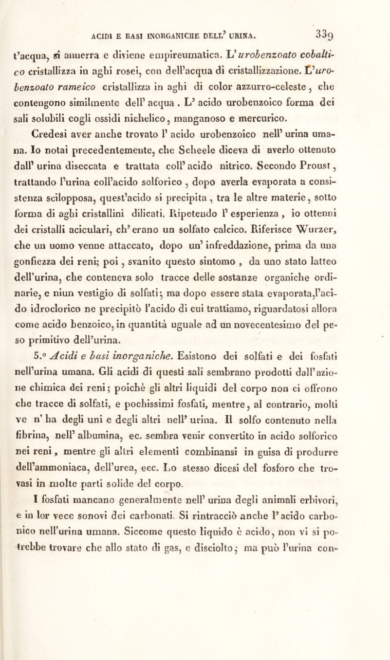 t’acquRj aiuierra e dhiene eiiipireumatica, U urohenzoato cobalti- co cristallizza in aghi rosei, con dell’acqua di cristallizzazione. Vuro- henzoato rameico cristallizza in aghi di color azzurro-celeste, che contengono similmente dell’ acqua . ÌJ acido urobenzoico forma dei sali solubili cogli ossidi nichelico, manganoso e mercurico. Credesi aver anche trovato 1’ acido urobenzoico nell’ urina uma- na. Io notai precedentemente, che Schede diceva di averlo ottenuto dall’urina diseccata e trattata coll’acido nitrico. Secondo Proust, trattando Purina coll’acido solforico , dopo averla evaporata a consi- stenza scilopposa, quest’acido si precipita, tra le altre materie, sotto forma di aghi cristallini dilicati. Ripetendo P esperienza , io ottenni dei cristalli aciculari, eh’ erano un solfato calcico. Riferisce Wurzer, che un uomo venne attaccato, dopo un’ infreddazione, prima da una gonfiezza dei reni; poi, svanito questo sintomo , da uno stato latteo delPurina, che conteneva solo tracce delle sostanze organiche ordi- narie, e niun vestigio di solfati*, ma dopo essere stata evaporatajl’ach do idroclorico ne precipitò l’acido di cui trattiamo, riguardatosi allora come acido benzoico, in quantità uguale ad un novecentesimo dei pe- so primitivo delPurina. 5.0 uccidi e basi inorganiche. Esistono dei solfati e dei fosfati nelPurina umana. Gli acidi di questi sali sembrano prodotti dall’azio- ne chimica dei reni ; poiché gli altri liquidi del corpo non ci offrono che tracce di solfati, e pochissimi fosfati, mentre, al contrario, molti ve n’ ha degli uni e degli altri nell’ urina. Il solfo contenuto nella fibrina, nell’ albumina, ec. sembra venir convertito in acido solforico nei reni, mentre gli altri elementi comhinansi in guisa di produrre dell’ammoniaca, dell’urea, ecc. IjO stesso dicesi del fosforo che tro- vasi in molte parti solide del corpo. I fosfati mancano generalmente nell’ urina degli animali erbivori, e in lor vece sonovi dei carbonati. Si rintracciò anche l’acido carbo- nico nell’urina umana. Siccome questo liquido è acido, non vi si po- trebbe trovare che allo stato di gas, e disciolto,* ma può Purina con-